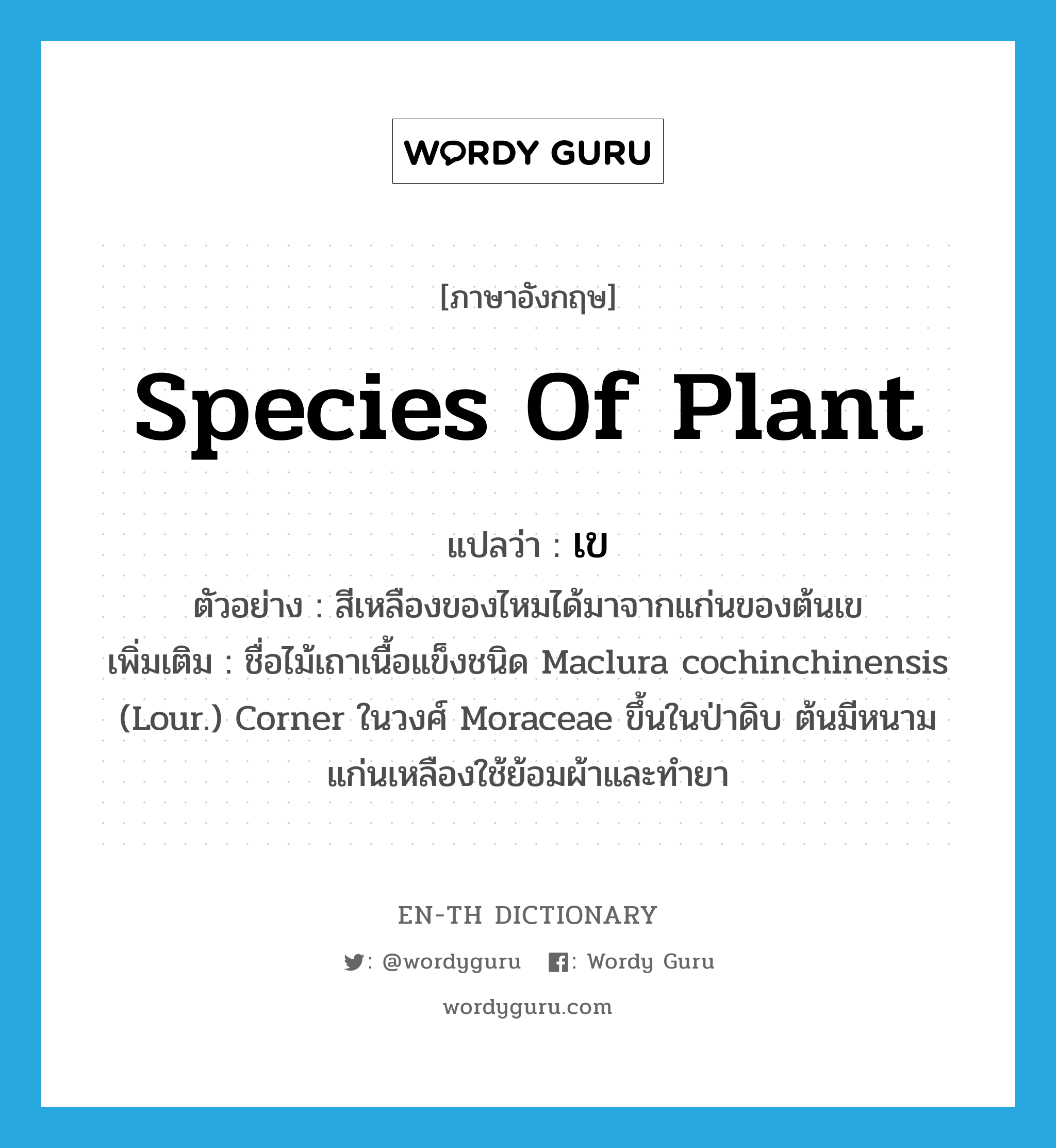 species of plant แปลว่า?, คำศัพท์ภาษาอังกฤษ species of plant แปลว่า เข ประเภท N ตัวอย่าง สีเหลืองของไหมได้มาจากแก่นของต้นเข เพิ่มเติม ชื่อไม้เถาเนื้อแข็งชนิด Maclura cochinchinensis (Lour.) Corner ในวงศ์ Moraceae ขึ้นในป่าดิบ ต้นมีหนาม แก่นเหลืองใช้ย้อมผ้าและทำยา หมวด N