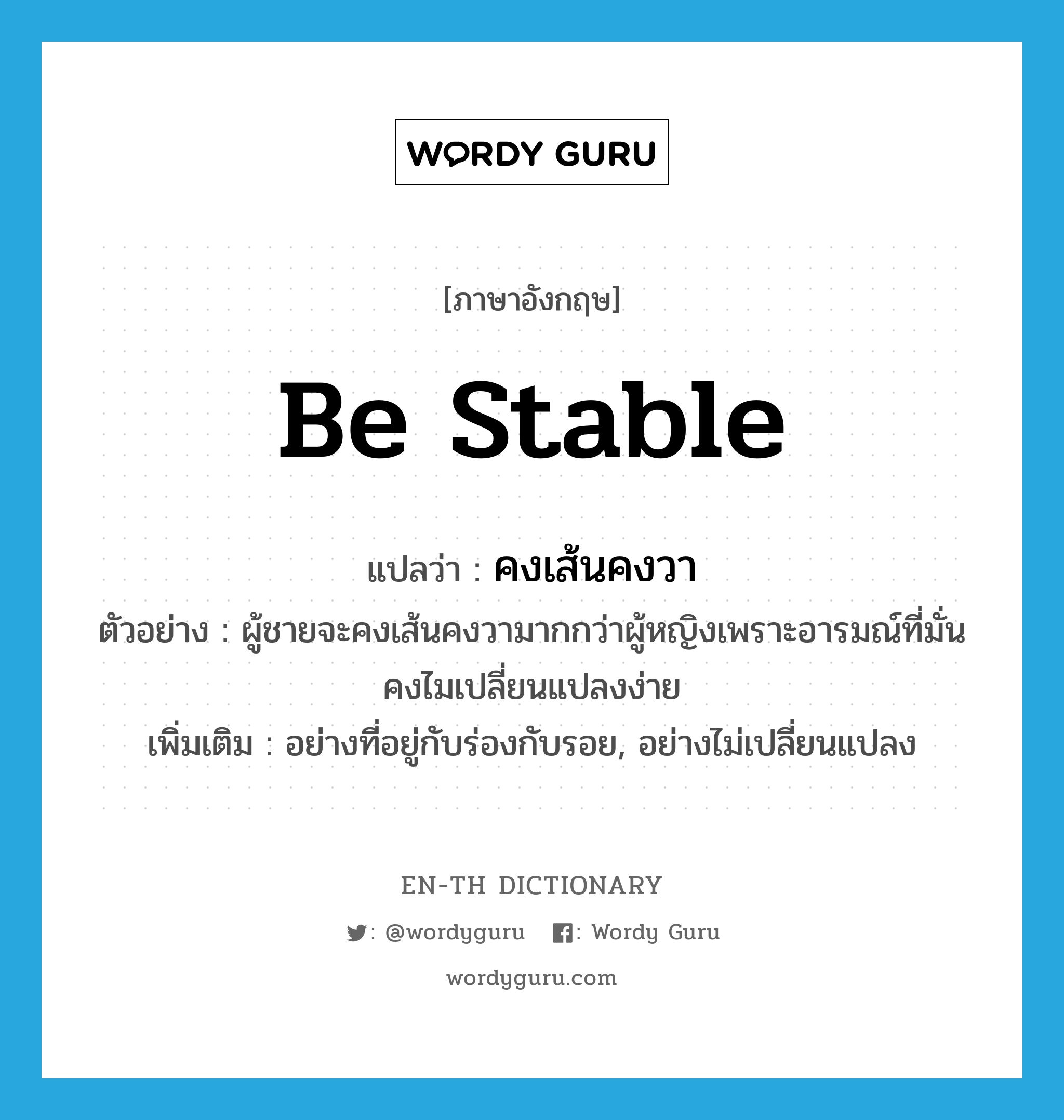 be stable แปลว่า?, คำศัพท์ภาษาอังกฤษ be stable แปลว่า คงเส้นคงวา ประเภท V ตัวอย่าง ผู้ชายจะคงเส้นคงวามากกว่าผู้หญิงเพราะอารมณ์ที่มั่นคงไมเปลี่ยนแปลงง่าย เพิ่มเติม อย่างที่อยู่กับร่องกับรอย, อย่างไม่เปลี่ยนแปลง หมวด V
