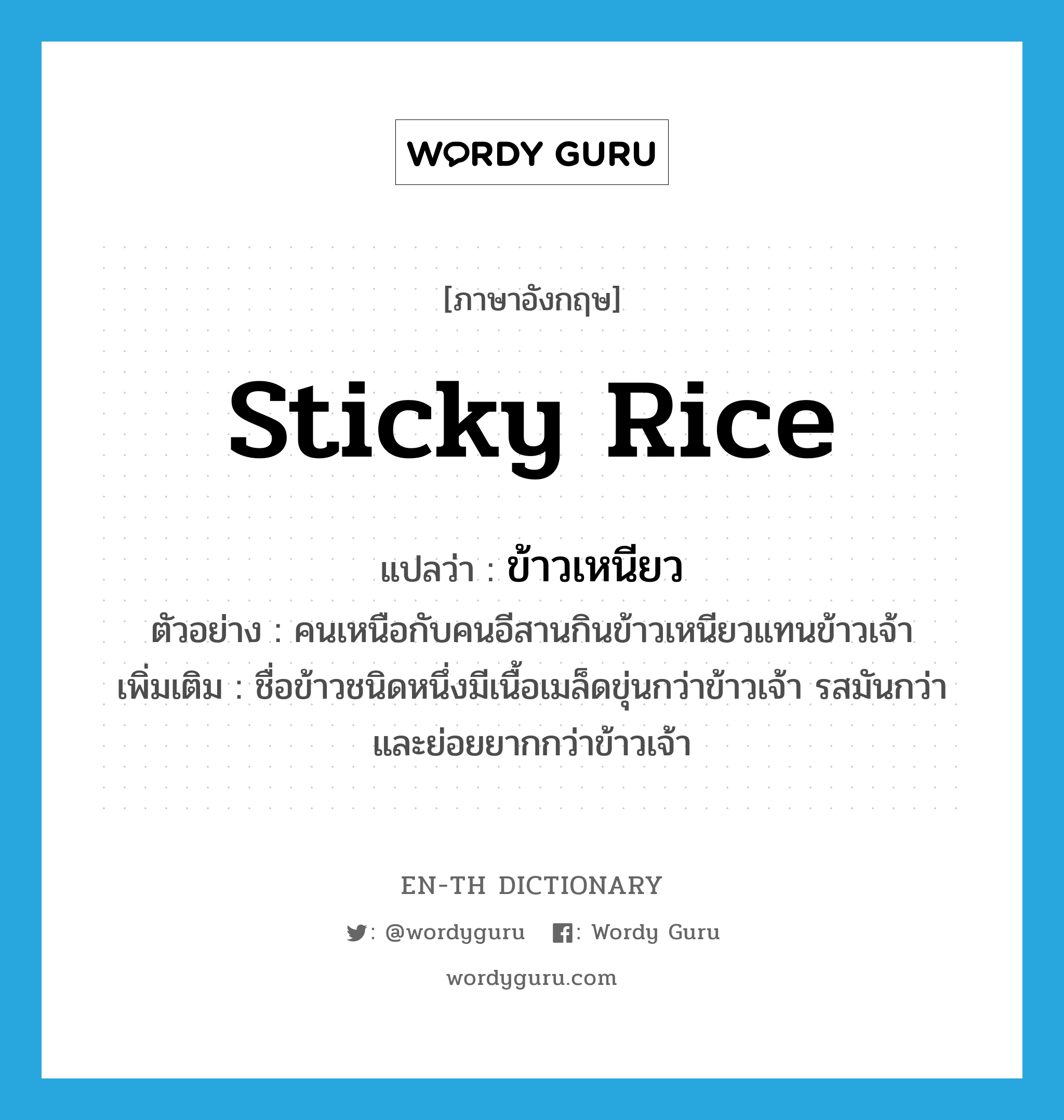 sticky rice แปลว่า?, คำศัพท์ภาษาอังกฤษ sticky rice แปลว่า ข้าวเหนียว ประเภท N ตัวอย่าง คนเหนือกับคนอีสานกินข้าวเหนียวแทนข้าวเจ้า เพิ่มเติม ชื่อข้าวชนิดหนึ่งมีเนื้อเมล็ดขุ่นกว่าข้าวเจ้า รสมันกว่าและย่อยยากกว่าข้าวเจ้า หมวด N