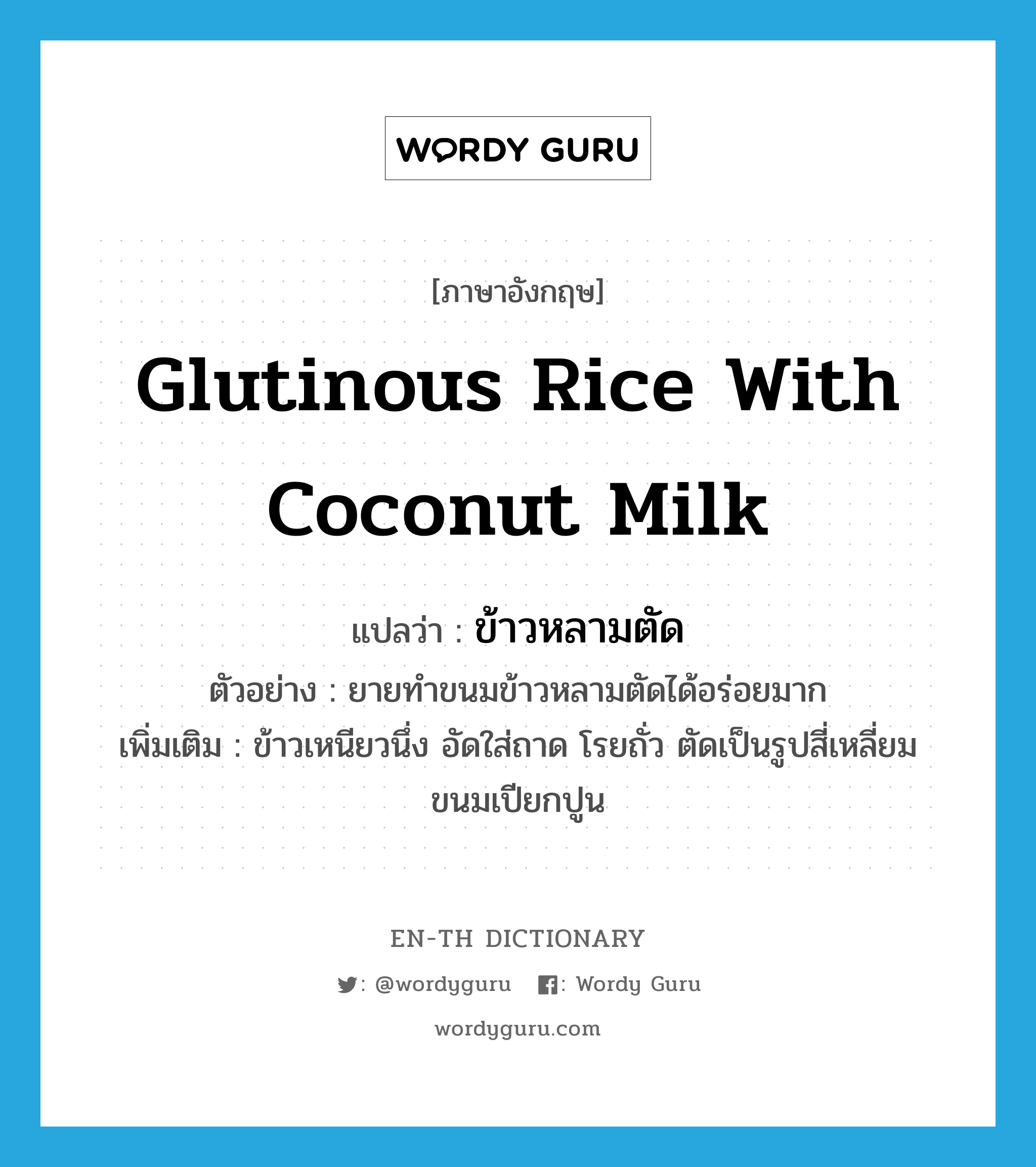 ข้าวหลามตัด ภาษาอังกฤษ?, คำศัพท์ภาษาอังกฤษ ข้าวหลามตัด แปลว่า glutinous rice with coconut milk ประเภท N ตัวอย่าง ยายทำขนมข้าวหลามตัดได้อร่อยมาก เพิ่มเติม ข้าวเหนียวนึ่ง อัดใส่ถาด โรยถั่ว ตัดเป็นรูปสี่เหลี่ยมขนมเปียกปูน หมวด N