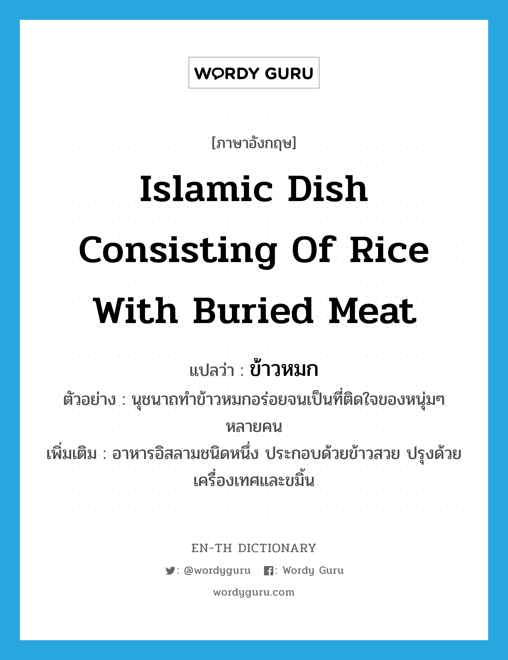 ข้าวหมก ภาษาอังกฤษ?, คำศัพท์ภาษาอังกฤษ ข้าวหมก แปลว่า Islamic dish consisting of rice with buried meat ประเภท N ตัวอย่าง นุชนาถทำข้าวหมกอร่อยจนเป็นที่ติดใจของหนุ่มๆ หลายคน เพิ่มเติม อาหารอิสลามชนิดหนึ่ง ประกอบด้วยข้าวสวย ปรุงด้วยเครื่องเทศและขมิ้น หมวด N