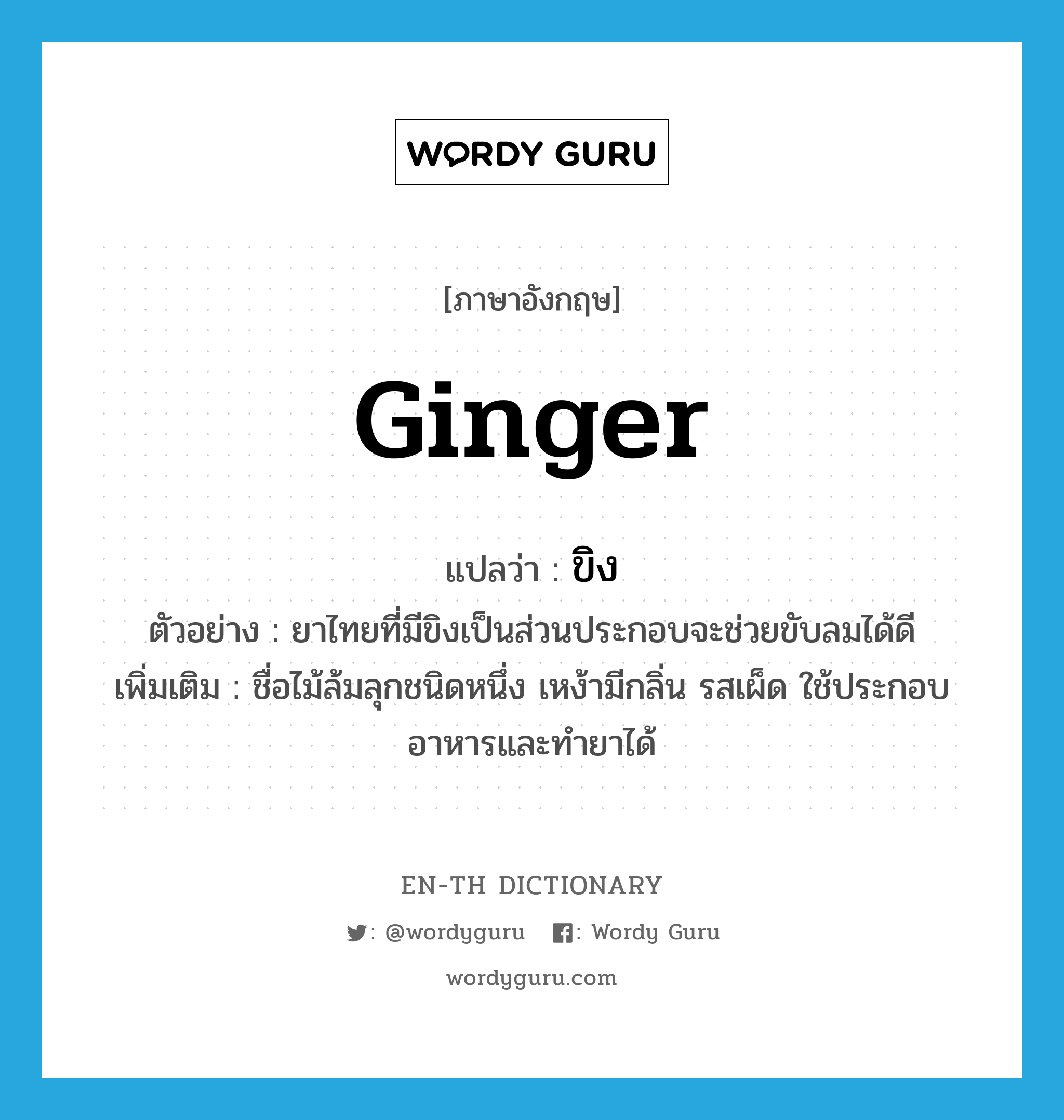 ginger แปลว่า?, คำศัพท์ภาษาอังกฤษ ginger แปลว่า ขิง ประเภท N ตัวอย่าง ยาไทยที่มีขิงเป็นส่วนประกอบจะช่วยขับลมได้ดี เพิ่มเติม ชื่อไม้ล้มลุกชนิดหนึ่ง เหง้ามีกลิ่น รสเผ็ด ใช้ประกอบอาหารและทำยาได้ หมวด N