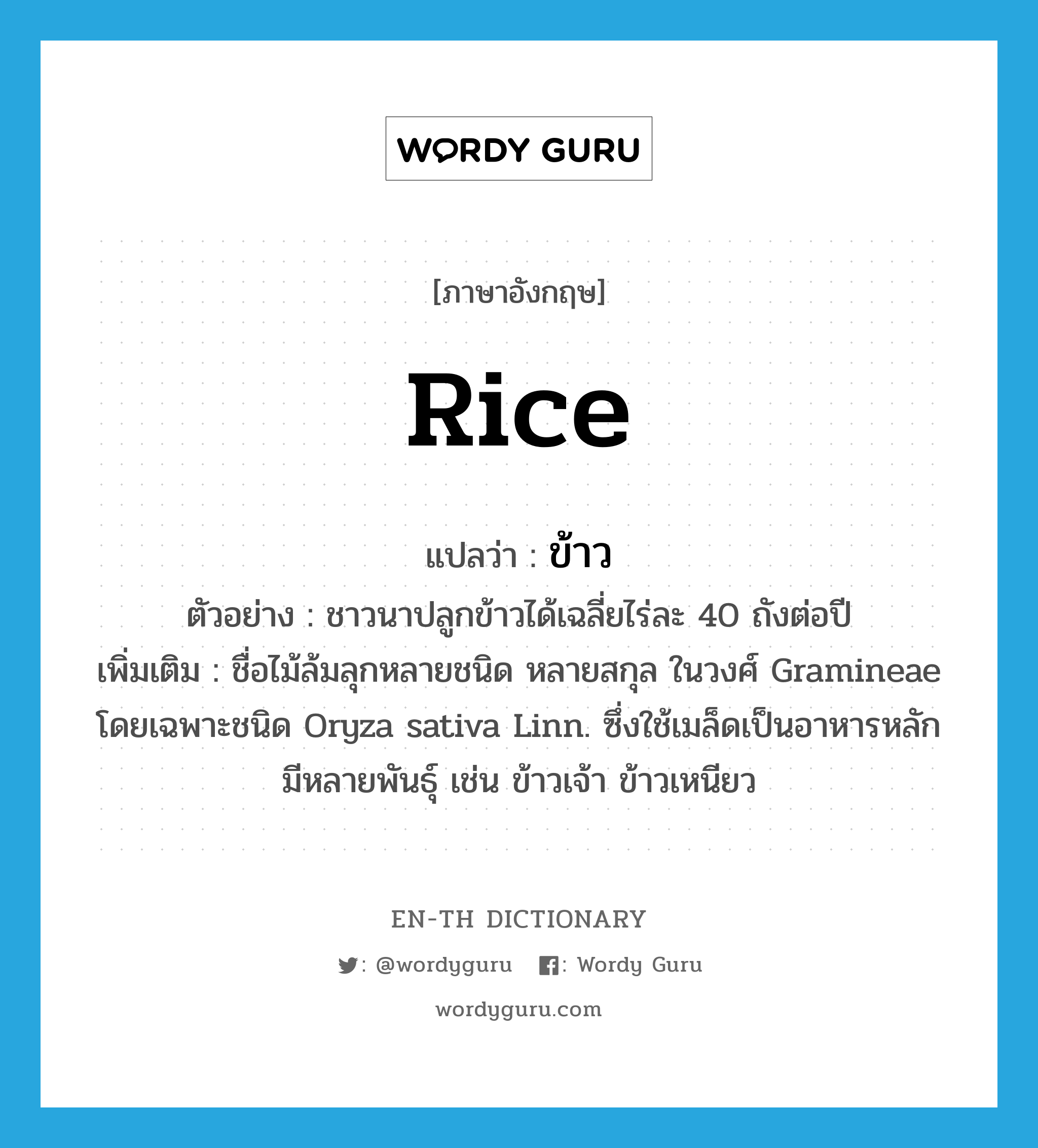 rice แปลว่า?, คำศัพท์ภาษาอังกฤษ rice แปลว่า ข้าว ประเภท N ตัวอย่าง ชาวนาปลูกข้าวได้เฉลี่ยไร่ละ 40 ถังต่อปี เพิ่มเติม ชื่อไม้ล้มลุกหลายชนิด หลายสกุล ในวงศ์ Gramineae โดยเฉพาะชนิด Oryza sativa Linn. ซึ่งใช้เมล็ดเป็นอาหารหลัก มีหลายพันธุ์ เช่น ข้าวเจ้า ข้าวเหนียว หมวด N