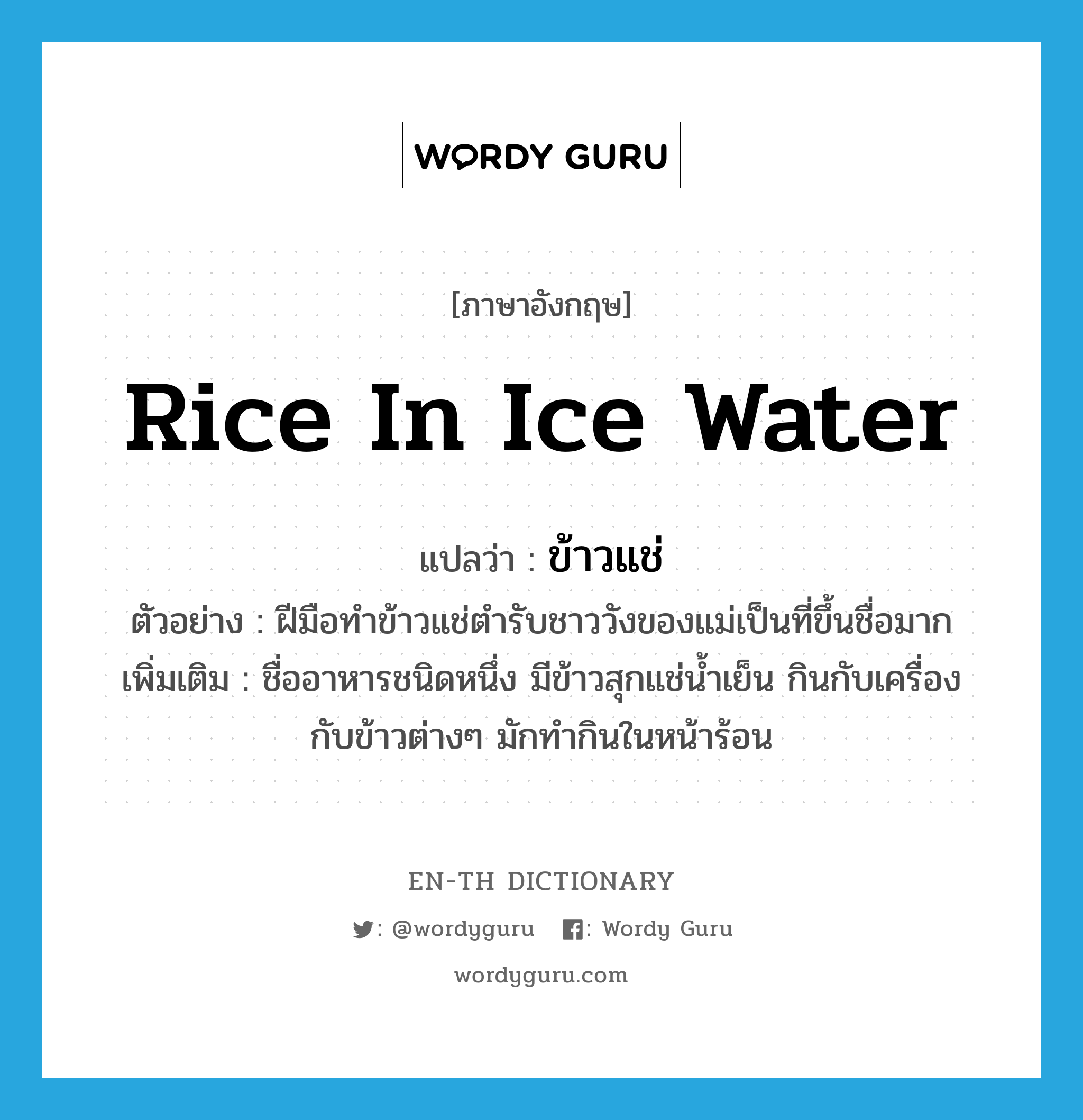 rice in ice water แปลว่า?, คำศัพท์ภาษาอังกฤษ rice in ice water แปลว่า ข้าวแช่ ประเภท N ตัวอย่าง ฝีมือทำข้าวแช่ตำรับชาววังของแม่เป็นที่ขึ้นชื่อมาก เพิ่มเติม ชื่ออาหารชนิดหนึ่ง มีข้าวสุกแช่น้ำเย็น กินกับเครื่องกับข้าวต่างๆ มักทำกินในหน้าร้อน หมวด N