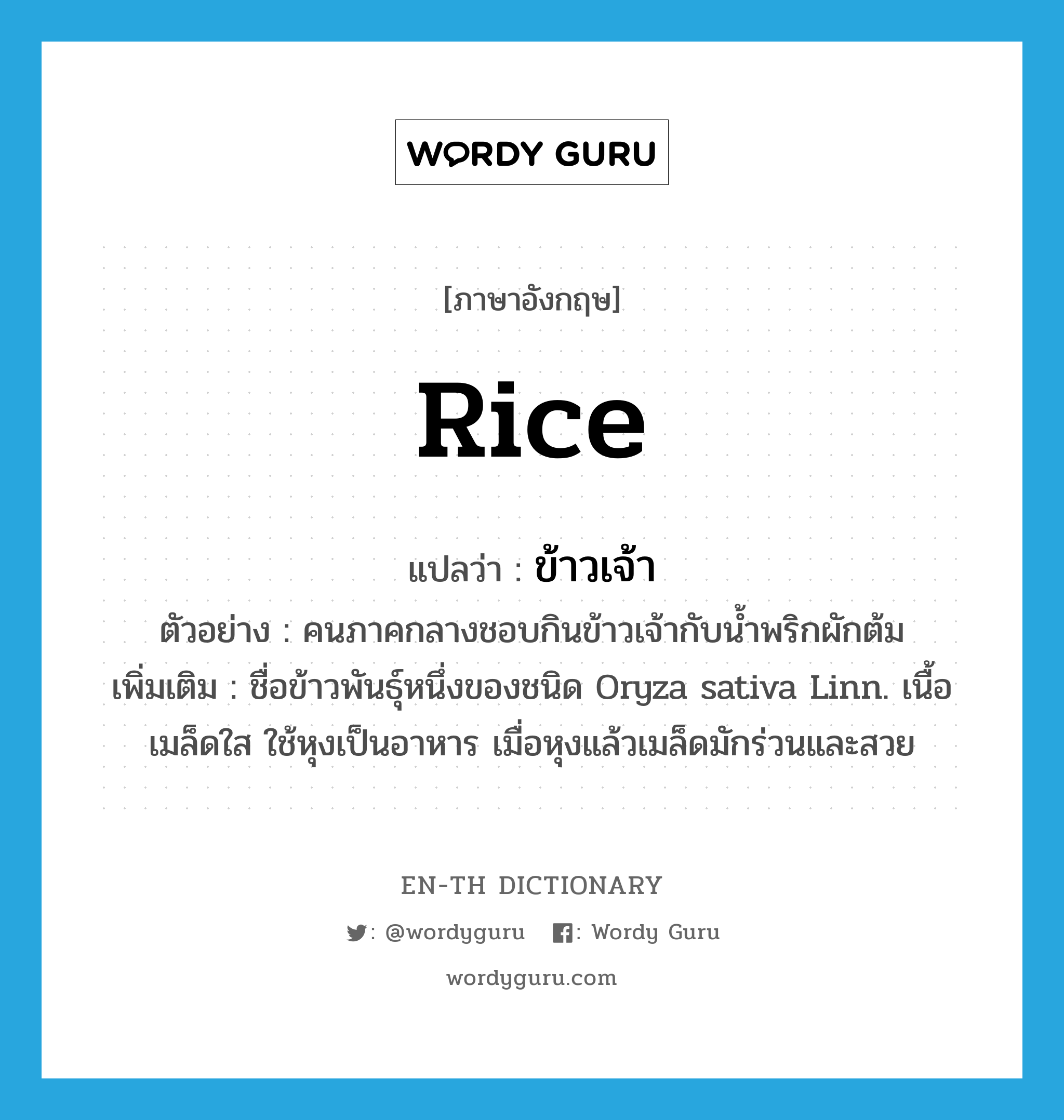 rice แปลว่า?, คำศัพท์ภาษาอังกฤษ rice แปลว่า ข้าวเจ้า ประเภท N ตัวอย่าง คนภาคกลางชอบกินข้าวเจ้ากับน้ำพริกผักต้ม เพิ่มเติม ชื่อข้าวพันธุ์หนึ่งของชนิด Oryza sativa Linn. เนื้อเมล็ดใส ใช้หุงเป็นอาหาร เมื่อหุงแล้วเมล็ดมักร่วนและสวย หมวด N