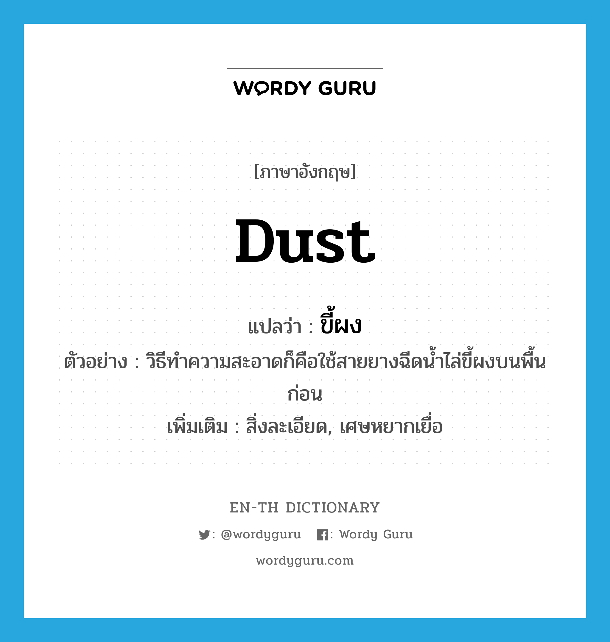 dust แปลว่า?, คำศัพท์ภาษาอังกฤษ dust แปลว่า ขี้ผง ประเภท N ตัวอย่าง วิธีทำความสะอาดก็คือใช้สายยางฉีดน้ำไล่ขี้ผงบนพื้นก่อน เพิ่มเติม สิ่งละเอียด, เศษหยากเยื่อ หมวด N