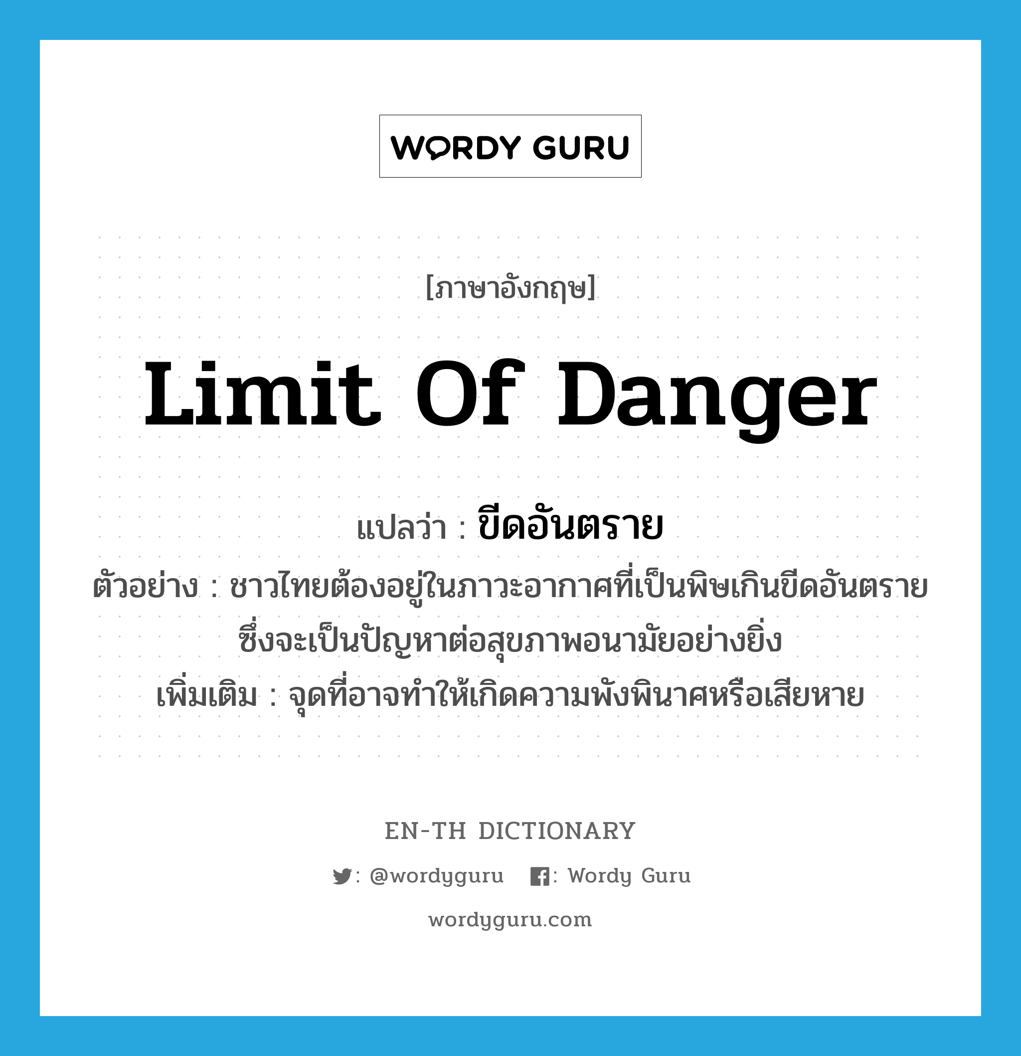 limit of danger แปลว่า?, คำศัพท์ภาษาอังกฤษ limit of danger แปลว่า ขีดอันตราย ประเภท N ตัวอย่าง ชาวไทยต้องอยู่ในภาวะอากาศที่เป็นพิษเกินขีดอันตราย ซึ่งจะเป็นปัญหาต่อสุขภาพอนามัยอย่างยิ่ง เพิ่มเติม จุดที่อาจทำให้เกิดความพังพินาศหรือเสียหาย หมวด N