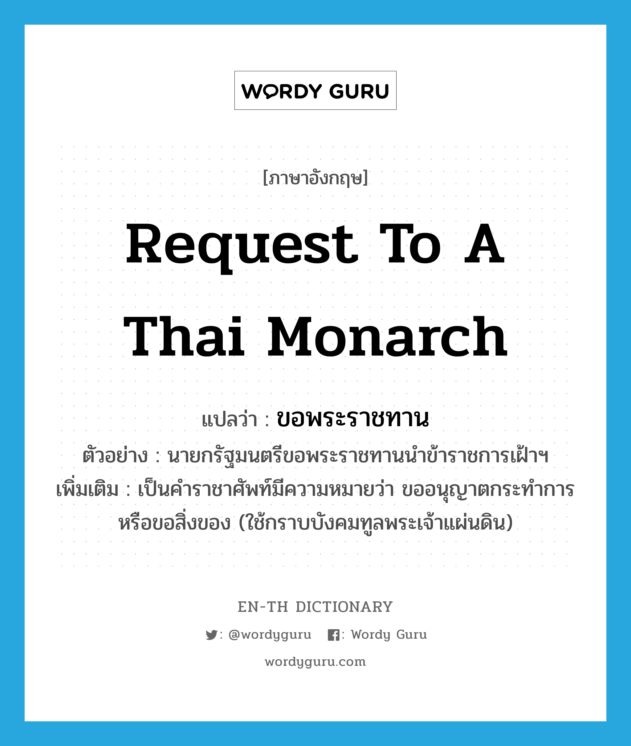 request to a Thai monarch แปลว่า?, คำศัพท์ภาษาอังกฤษ request to a Thai monarch แปลว่า ขอพระราชทาน ประเภท V ตัวอย่าง นายกรัฐมนตรีขอพระราชทานนำข้าราชการเฝ้าฯ เพิ่มเติม เป็นคำราชาศัพท์มีความหมายว่า ขออนุญาตกระทำการหรือขอสิ่งของ (ใช้กราบบังคมทูลพระเจ้าแผ่นดิน) หมวด V