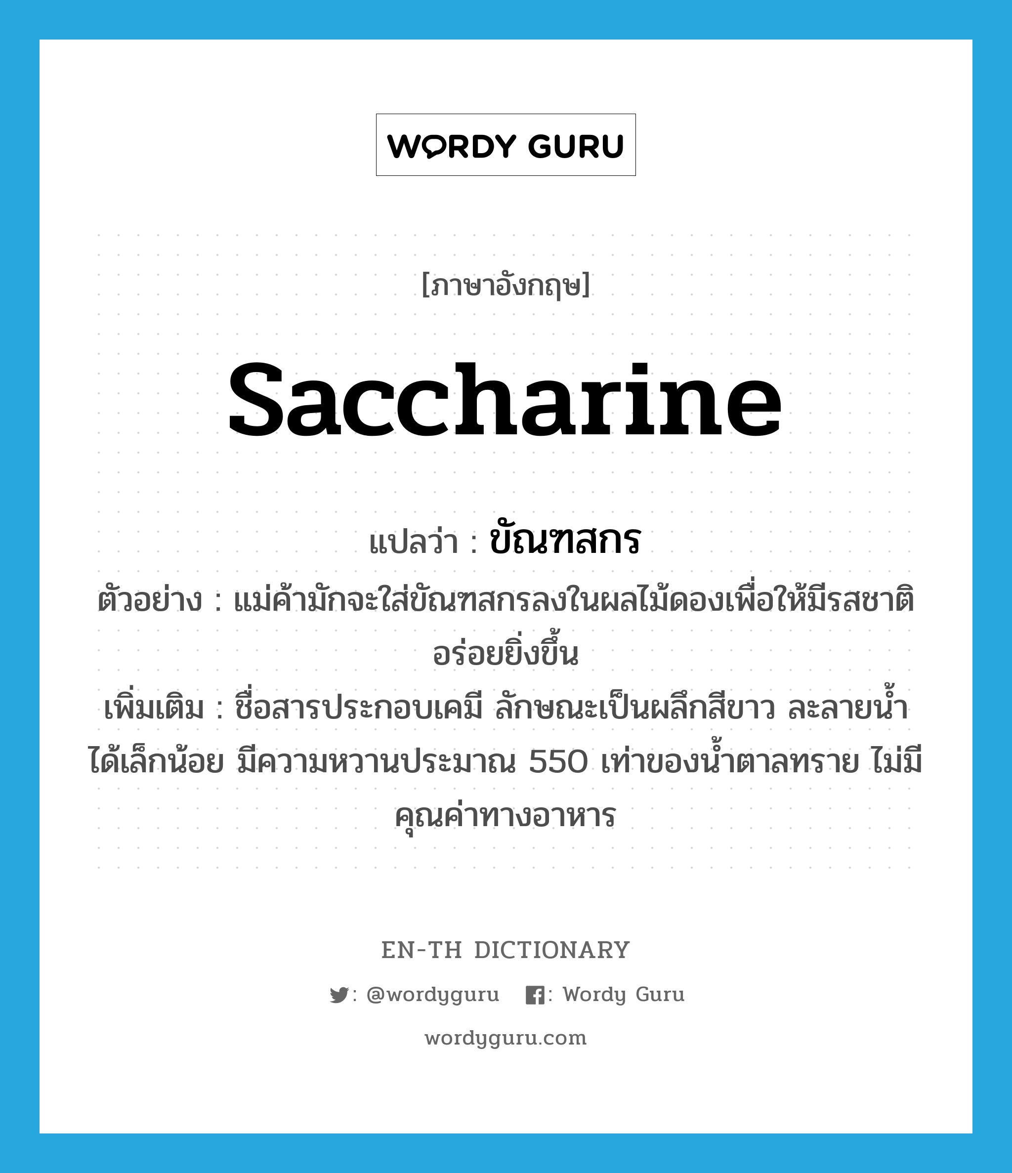 saccharine แปลว่า?, คำศัพท์ภาษาอังกฤษ saccharine แปลว่า ขัณฑสกร ประเภท N ตัวอย่าง แม่ค้ามักจะใส่ขัณฑสกรลงในผลไม้ดองเพื่อให้มีรสชาติอร่อยยิ่งขึ้น เพิ่มเติม ชื่อสารประกอบเคมี ลักษณะเป็นผลึกสีขาว ละลายน้ำได้เล็กน้อย มีความหวานประมาณ 550 เท่าของน้ำตาลทราย ไม่มีคุณค่าทางอาหาร หมวด N