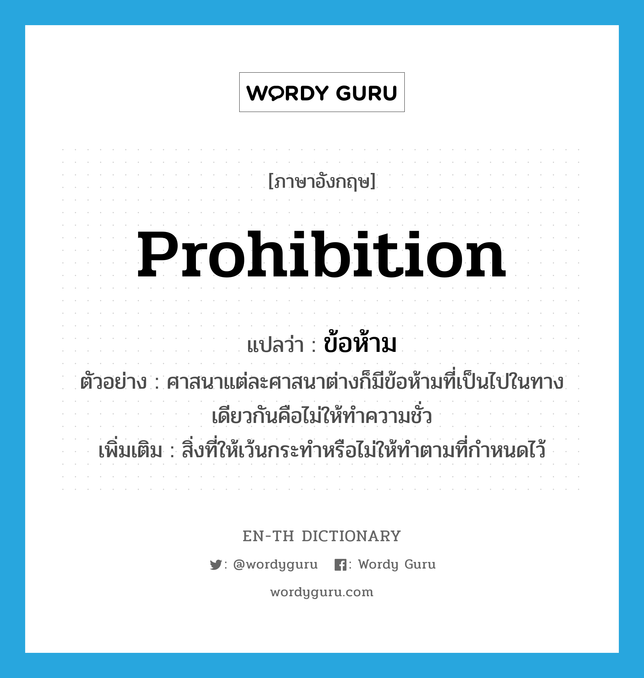prohibition แปลว่า?, คำศัพท์ภาษาอังกฤษ prohibition แปลว่า ข้อห้าม ประเภท N ตัวอย่าง ศาสนาแต่ละศาสนาต่างก็มีข้อห้ามที่เป็นไปในทางเดียวกันคือไม่ให้ทำความชั่ว เพิ่มเติม สิ่งที่ให้เว้นกระทำหรือไม่ให้ทำตามที่กำหนดไว้ หมวด N