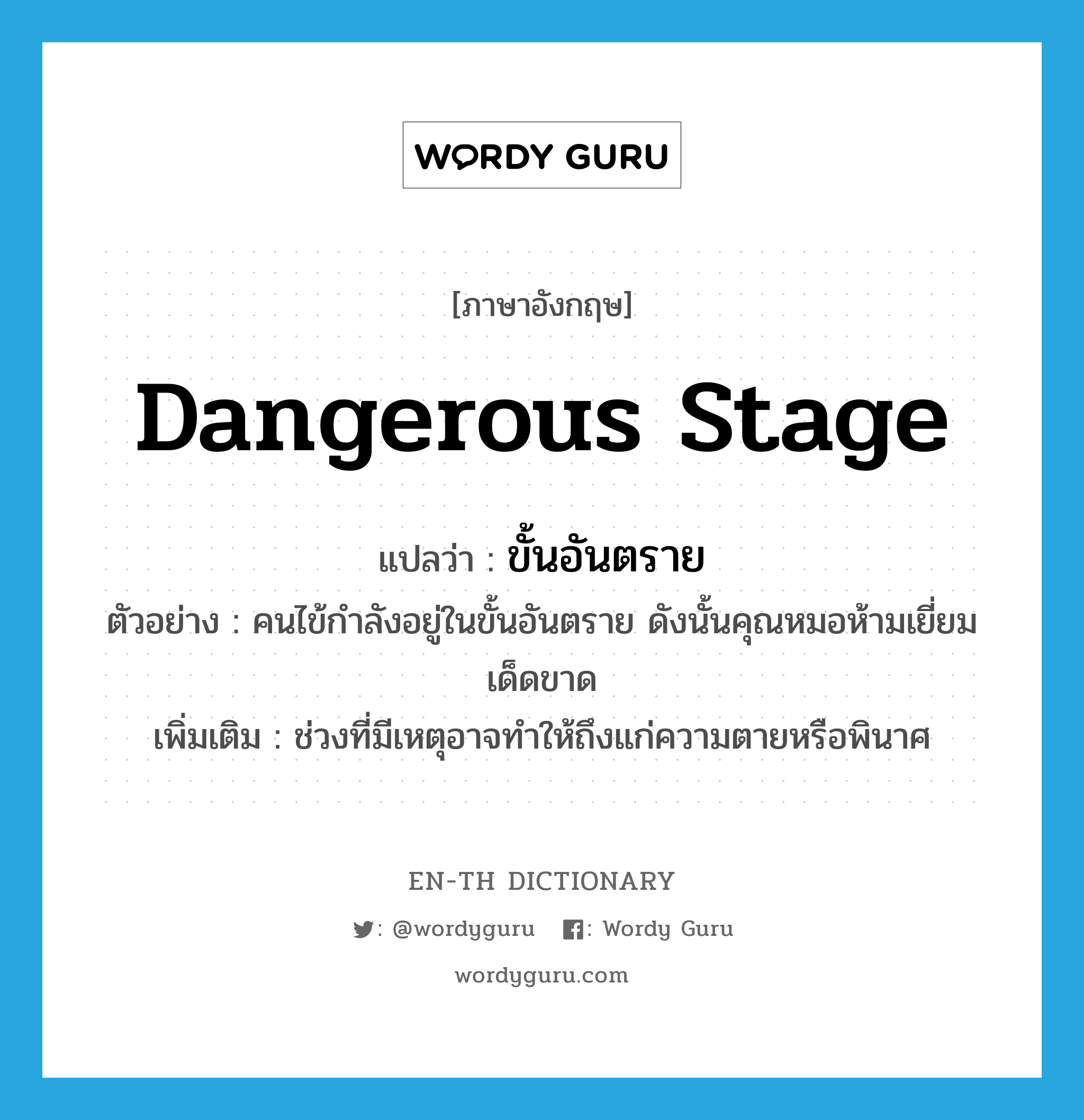 dangerous stage แปลว่า?, คำศัพท์ภาษาอังกฤษ dangerous stage แปลว่า ขั้นอันตราย ประเภท N ตัวอย่าง คนไข้กำลังอยู่ในขั้นอันตราย ดังนั้นคุณหมอห้ามเยี่ยมเด็ดขาด เพิ่มเติม ช่วงที่มีเหตุอาจทำให้ถึงแก่ความตายหรือพินาศ หมวด N