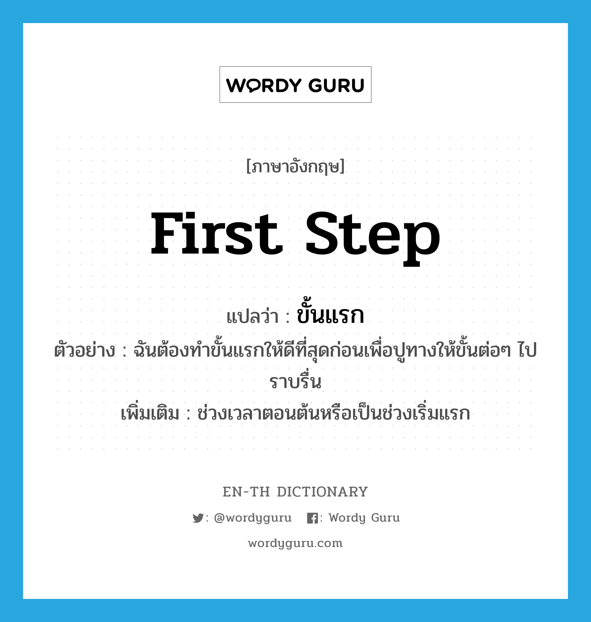 first step แปลว่า?, คำศัพท์ภาษาอังกฤษ first step แปลว่า ขั้นแรก ประเภท N ตัวอย่าง ฉันต้องทำขั้นแรกให้ดีที่สุดก่อนเพื่อปูทางให้ขั้นต่อๆ ไปราบรื่น เพิ่มเติม ช่วงเวลาตอนต้นหรือเป็นช่วงเริ่มแรก หมวด N