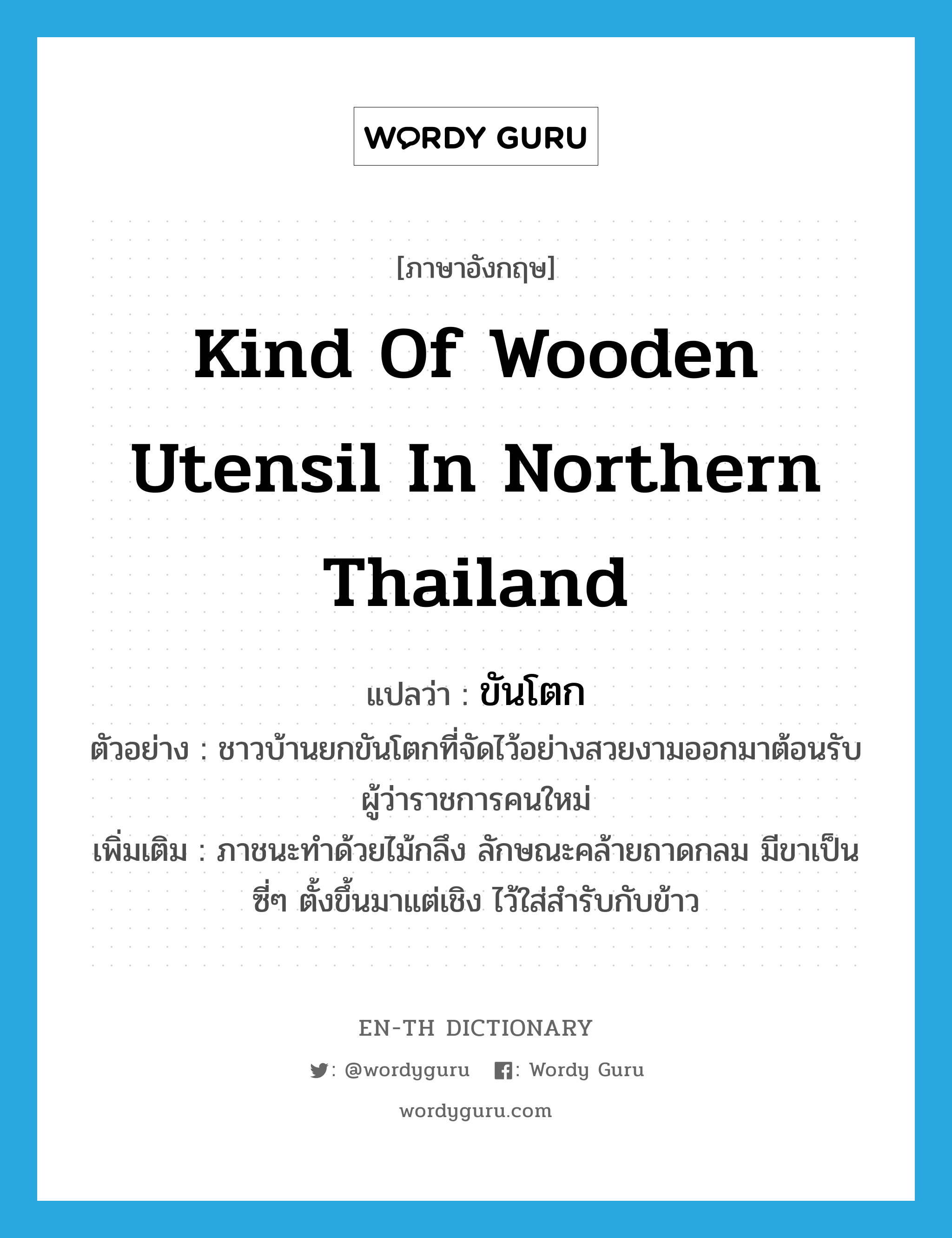 ขันโตก ภาษาอังกฤษ?, คำศัพท์ภาษาอังกฤษ ขันโตก แปลว่า kind of wooden utensil in northern Thailand ประเภท N ตัวอย่าง ชาวบ้านยกขันโตกที่จัดไว้อย่างสวยงามออกมาต้อนรับผู้ว่าราชการคนใหม่ เพิ่มเติม ภาชนะทำด้วยไม้กลึง ลักษณะคล้ายถาดกลม มีขาเป็นซี่ๆ ตั้งขึ้นมาแต่เชิง ไว้ใส่สำรับกับข้าว หมวด N