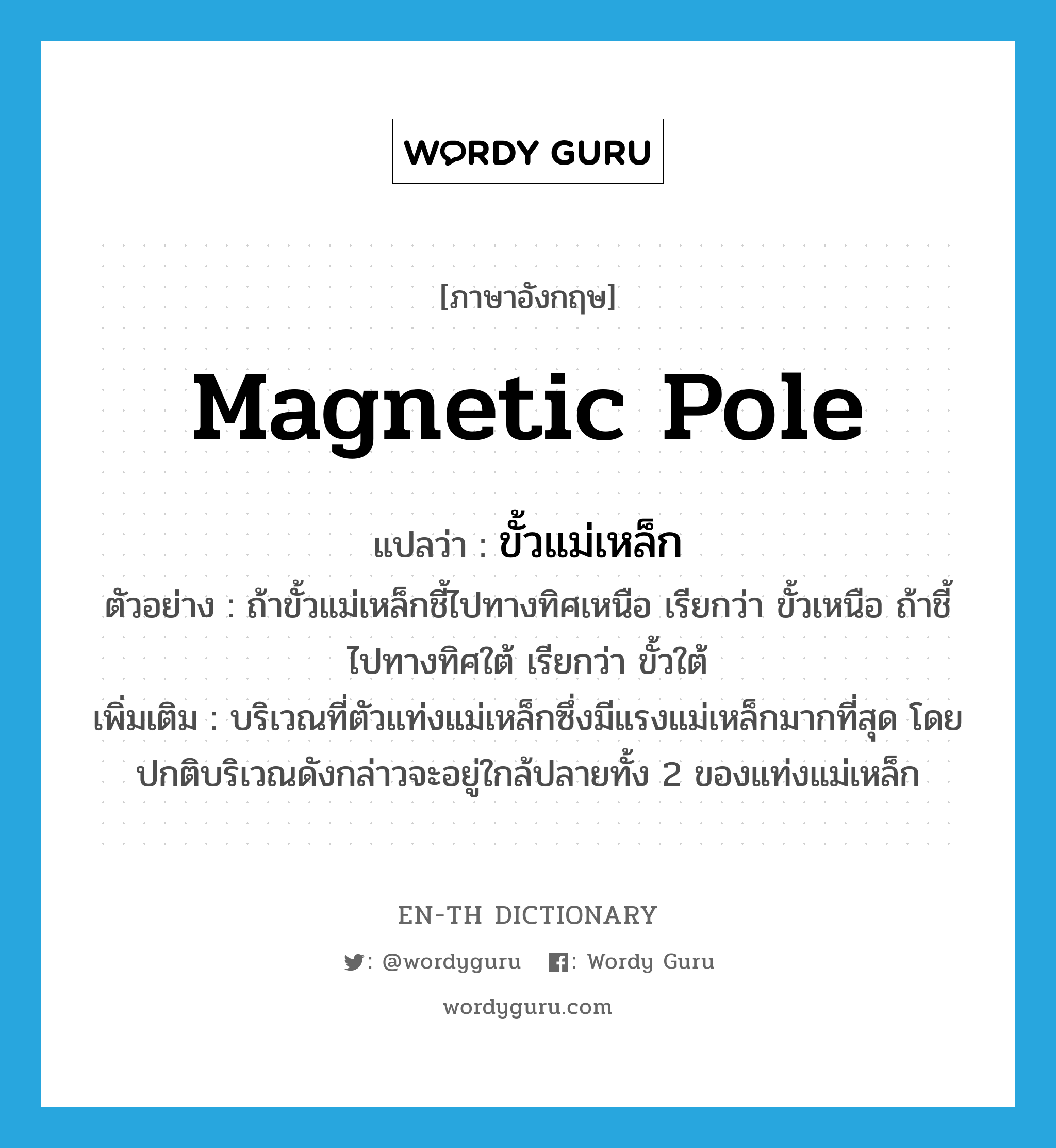 magnetic pole แปลว่า?, คำศัพท์ภาษาอังกฤษ magnetic pole แปลว่า ขั้วแม่เหล็ก ประเภท N ตัวอย่าง ถ้าขั้วแม่เหล็กชี้ไปทางทิศเหนือ เรียกว่า ขั้วเหนือ ถ้าชี้ไปทางทิศใต้ เรียกว่า ขั้วใต้ เพิ่มเติม บริเวณที่ตัวแท่งแม่เหล็กซึ่งมีแรงแม่เหล็กมากที่สุด โดยปกติบริเวณดังกล่าวจะอยู่ใกล้ปลายทั้ง 2 ของแท่งแม่เหล็ก หมวด N
