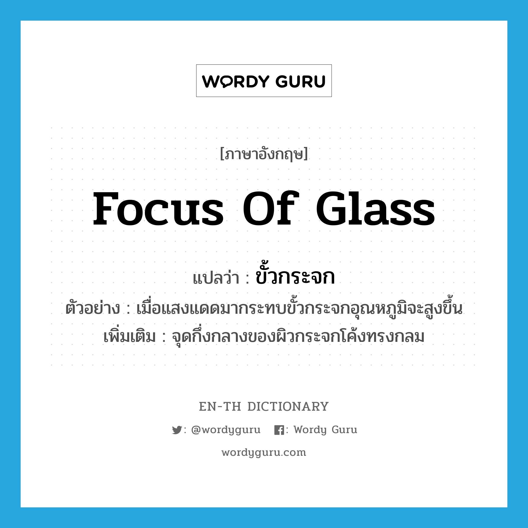 focus of glass แปลว่า?, คำศัพท์ภาษาอังกฤษ focus of glass แปลว่า ขั้วกระจก ประเภท N ตัวอย่าง เมื่อแสงแดดมากระทบขั้วกระจกอุณหภูมิจะสูงขึ้น เพิ่มเติม จุดกึ่งกลางของผิวกระจกโค้งทรงกลม หมวด N