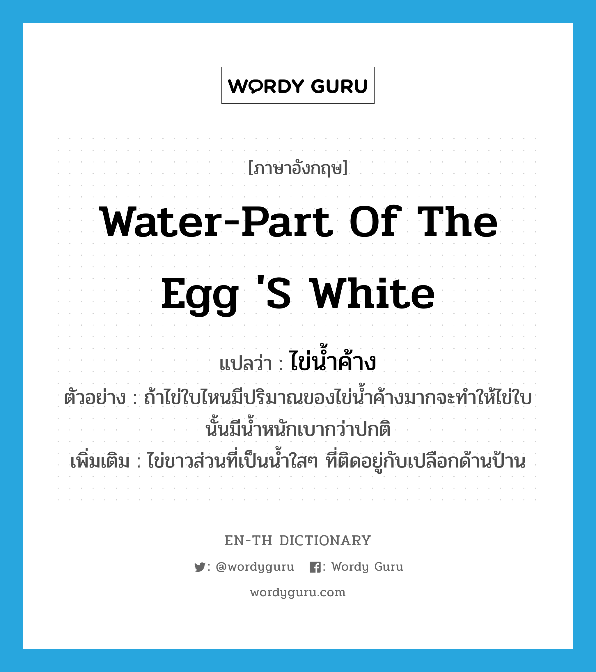 water-part of the egg 's white แปลว่า?, คำศัพท์ภาษาอังกฤษ water-part of the egg 's white แปลว่า ไข่น้ำค้าง ประเภท N ตัวอย่าง ถ้าไข่ใบไหนมีปริมาณของไข่น้ำค้างมากจะทำให้ไข่ใบนั้นมีน้ำหนักเบากว่าปกติ เพิ่มเติม ไข่ขาวส่วนที่เป็นน้ำใสๆ ที่ติดอยู่กับเปลือกด้านป้าน หมวด N