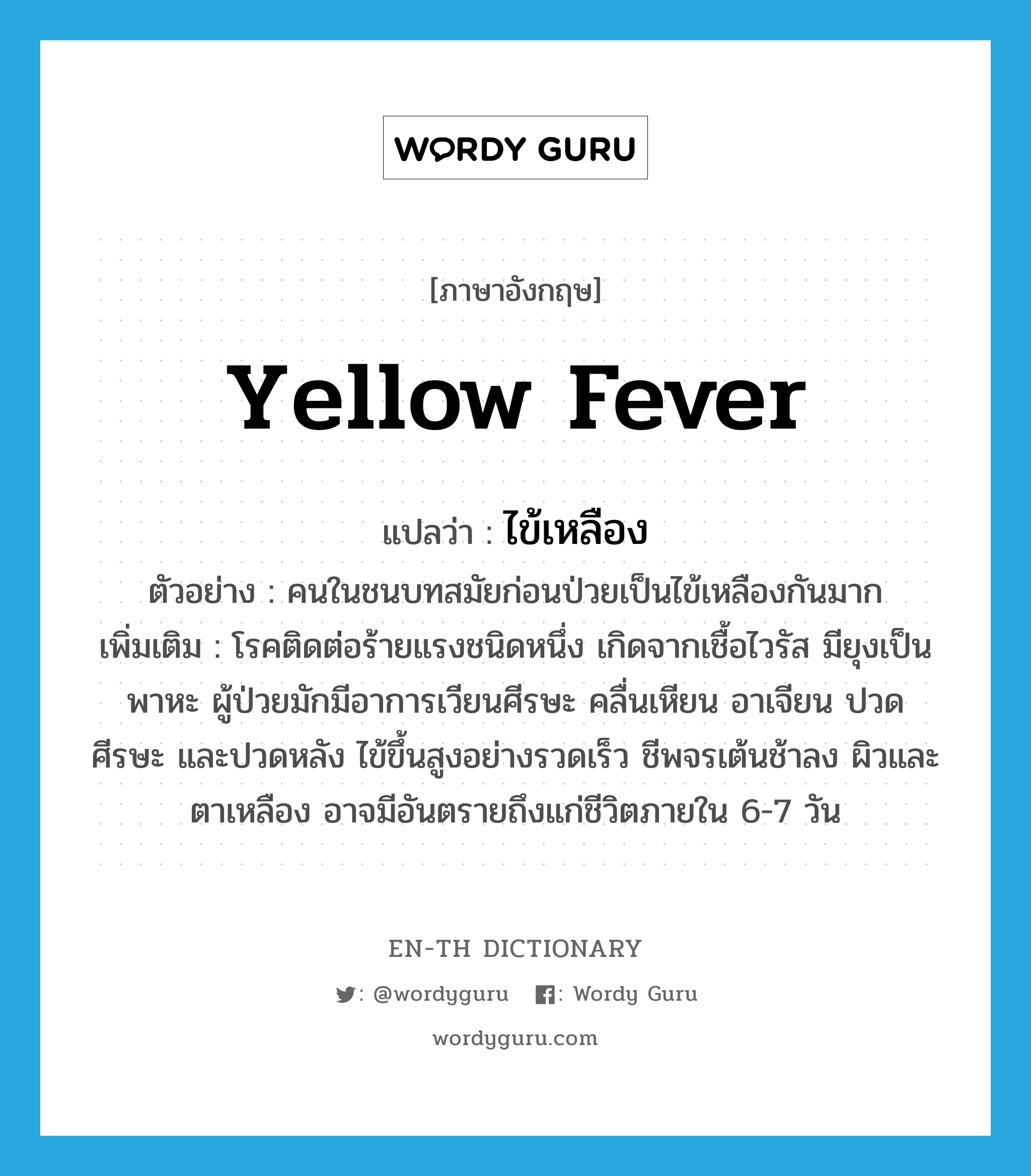 yellow fever แปลว่า?, คำศัพท์ภาษาอังกฤษ yellow fever แปลว่า ไข้เหลือง ประเภท N ตัวอย่าง คนในชนบทสมัยก่อนป่วยเป็นไข้เหลืองกันมาก เพิ่มเติม โรคติดต่อร้ายแรงชนิดหนึ่ง เกิดจากเชื้อไวรัส มียุงเป็นพาหะ ผู้ป่วยมักมีอาการเวียนศีรษะ คลื่นเหียน อาเจียน ปวดศีรษะ และปวดหลัง ไข้ขึ้นสูงอย่างรวดเร็ว ชีพจรเต้นช้าลง ผิวและตาเหลือง อาจมีอันตรายถึงแก่ชีวิตภายใน 6-7 วัน หมวด N