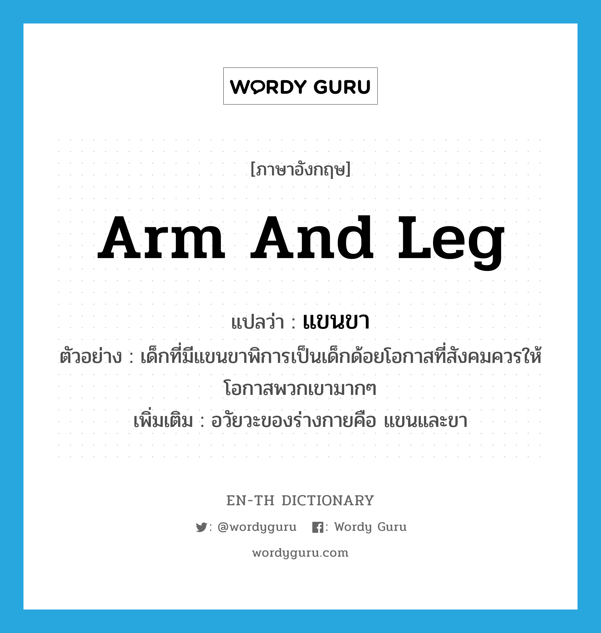 arm and leg แปลว่า?, คำศัพท์ภาษาอังกฤษ arm and leg แปลว่า แขนขา ประเภท N ตัวอย่าง เด็กที่มีแขนขาพิการเป็นเด็กด้อยโอกาสที่สังคมควรให้โอกาสพวกเขามากๆ เพิ่มเติม อวัยวะของร่างกายคือ แขนและขา หมวด N
