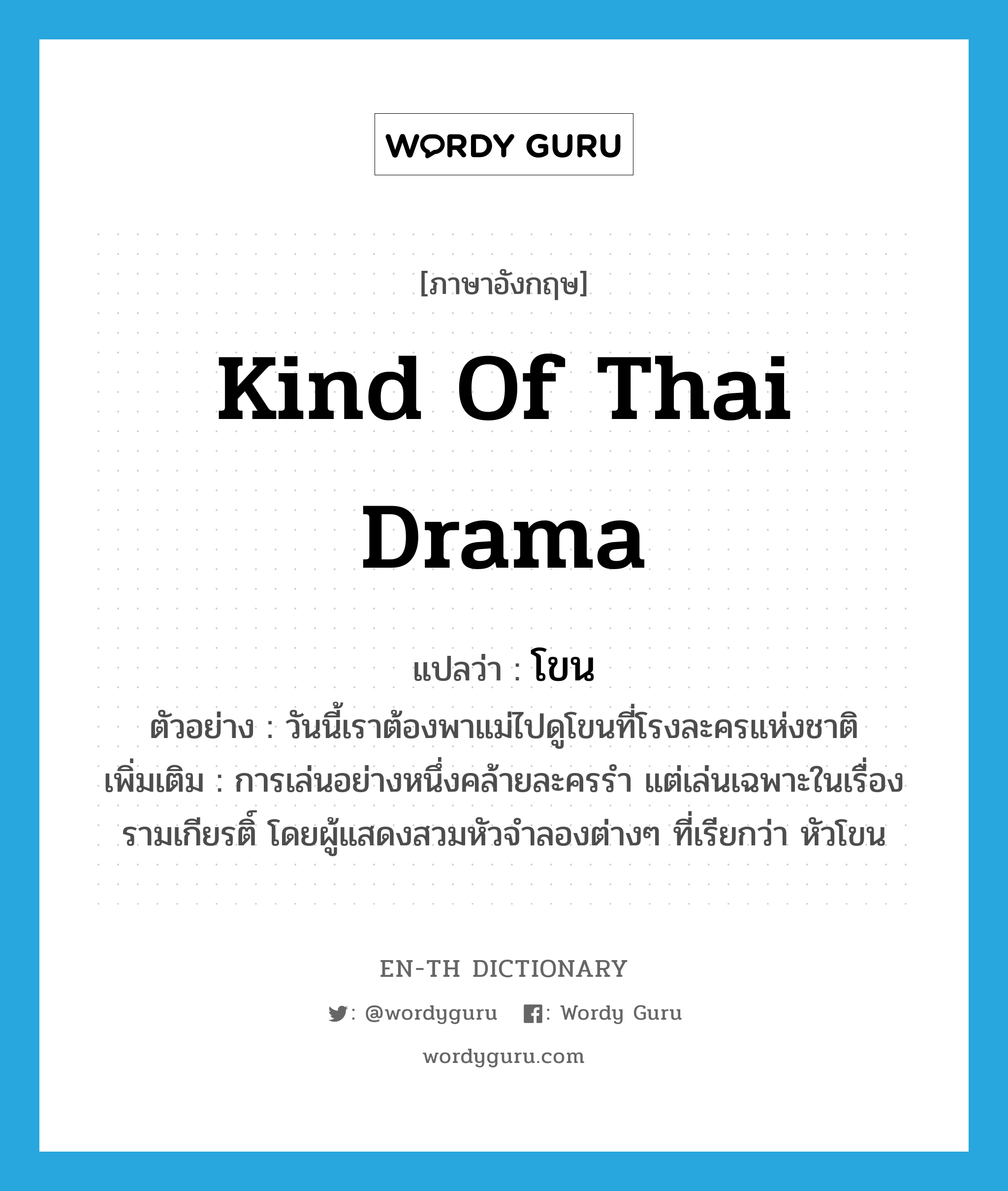 kind of Thai drama แปลว่า?, คำศัพท์ภาษาอังกฤษ kind of Thai drama แปลว่า โขน ประเภท N ตัวอย่าง วันนี้เราต้องพาแม่ไปดูโขนที่โรงละครแห่งชาติ เพิ่มเติม การเล่นอย่างหนึ่งคล้ายละครรำ แต่เล่นเฉพาะในเรื่องรามเกียรติ์ โดยผู้แสดงสวมหัวจำลองต่างๆ ที่เรียกว่า หัวโขน หมวด N