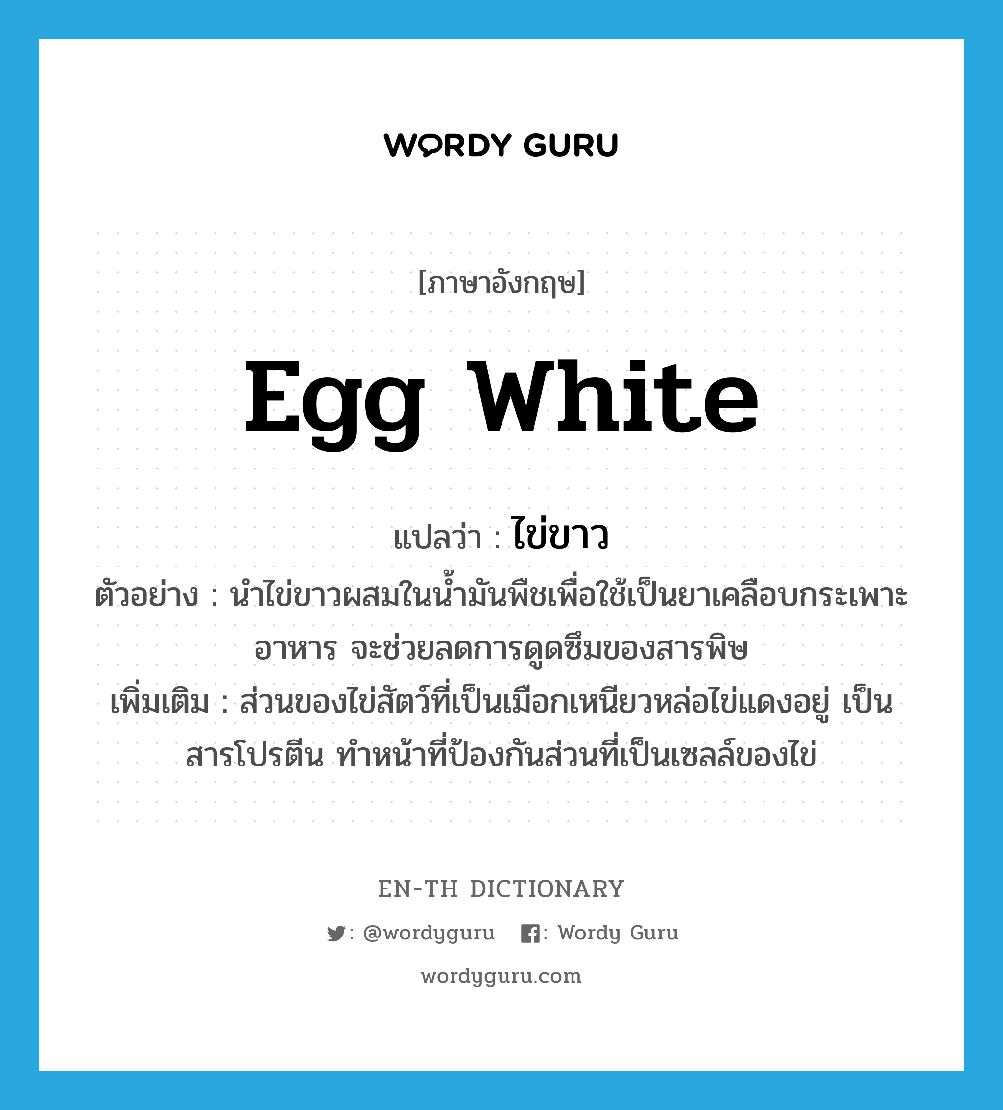 egg white แปลว่า?, คำศัพท์ภาษาอังกฤษ egg white แปลว่า ไข่ขาว ประเภท N ตัวอย่าง นำไข่ขาวผสมในน้ำมันพืชเพื่อใช้เป็นยาเคลือบกระเพาะอาหาร จะช่วยลดการดูดซึมของสารพิษ เพิ่มเติม ส่วนของไข่สัตว์ที่เป็นเมือกเหนียวหล่อไข่แดงอยู่ เป็นสารโปรตีน ทำหน้าที่ป้องกันส่วนที่เป็นเซลล์ของไข่ หมวด N
