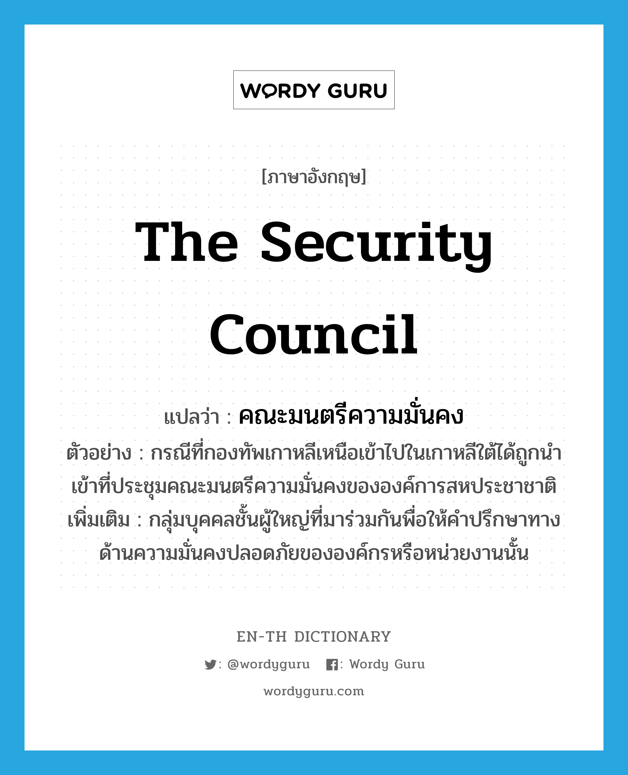 The Security Council แปลว่า?, คำศัพท์ภาษาอังกฤษ The Security Council แปลว่า คณะมนตรีความมั่นคง ประเภท N ตัวอย่าง กรณีที่กองทัพเกาหลีเหนือเข้าไปในเกาหลีใต้ได้ถูกนำเข้าที่ประชุมคณะมนตรีความมั่นคงขององค์การสหประชาชาติ เพิ่มเติม กลุ่มบุคคลชั้นผู้ใหญ่ที่มาร่วมกันพื่อให้คำปรึกษาทางด้านความมั่นคงปลอดภัยขององค์กรหรือหน่วยงานนั้น หมวด N