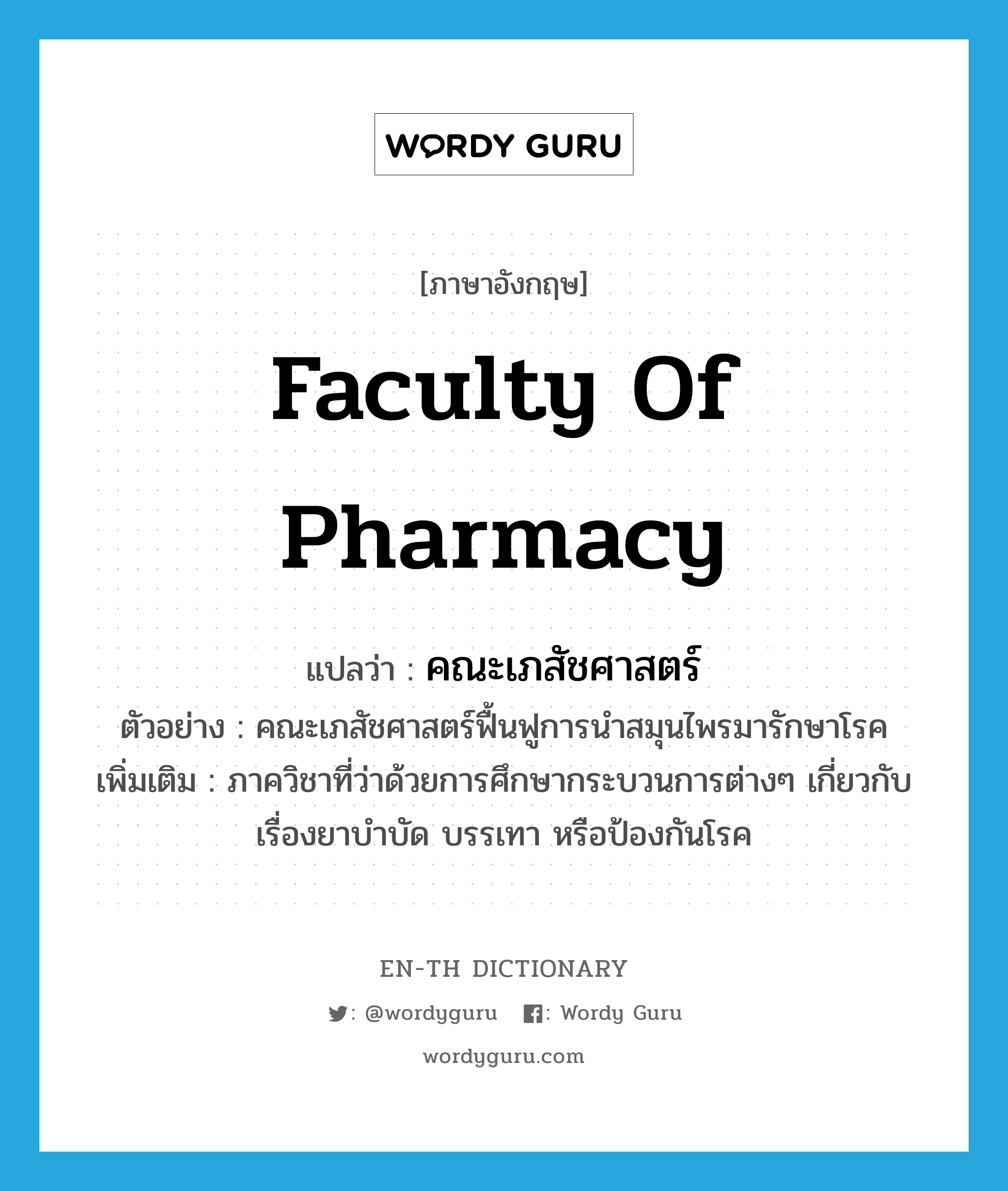 Faculty of Pharmacy แปลว่า?, คำศัพท์ภาษาอังกฤษ Faculty of Pharmacy แปลว่า คณะเภสัชศาสตร์ ประเภท N ตัวอย่าง คณะเภสัชศาสตร์ฟื้นฟูการนำสมุนไพรมารักษาโรค เพิ่มเติม ภาควิชาที่ว่าด้วยการศึกษากระบวนการต่างๆ เกี่ยวกับเรื่องยาบำบัด บรรเทา หรือป้องกันโรค หมวด N
