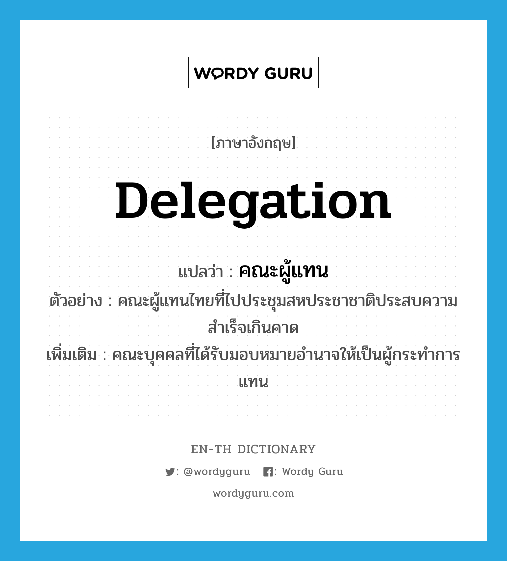 delegation แปลว่า?, คำศัพท์ภาษาอังกฤษ delegation แปลว่า คณะผู้แทน ประเภท N ตัวอย่าง คณะผู้แทนไทยที่ไปประชุมสหประชาชาติประสบความสำเร็จเกินคาด เพิ่มเติม คณะบุคคลที่ได้รับมอบหมายอำนาจให้เป็นผู้กระทำการแทน หมวด N