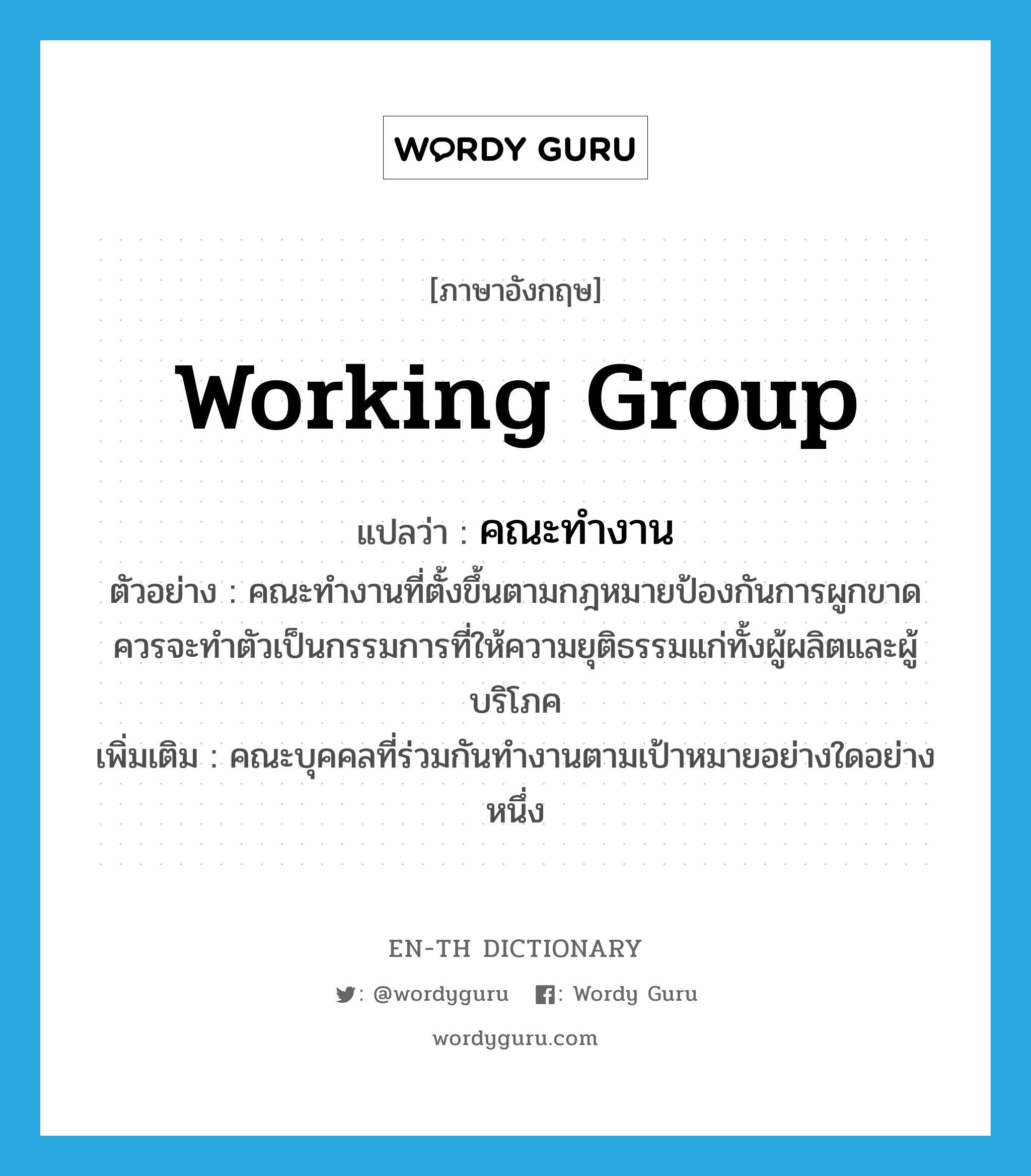 working group แปลว่า?, คำศัพท์ภาษาอังกฤษ working group แปลว่า คณะทำงาน ประเภท N ตัวอย่าง คณะทำงานที่ตั้งขึ้นตามกฎหมายป้องกันการผูกขาดควรจะทำตัวเป็นกรรมการที่ให้ความยุติธรรมแก่ทั้งผู้ผลิตและผู้บริโภค เพิ่มเติม คณะบุคคลที่ร่วมกันทำงานตามเป้าหมายอย่างใดอย่างหนึ่ง หมวด N