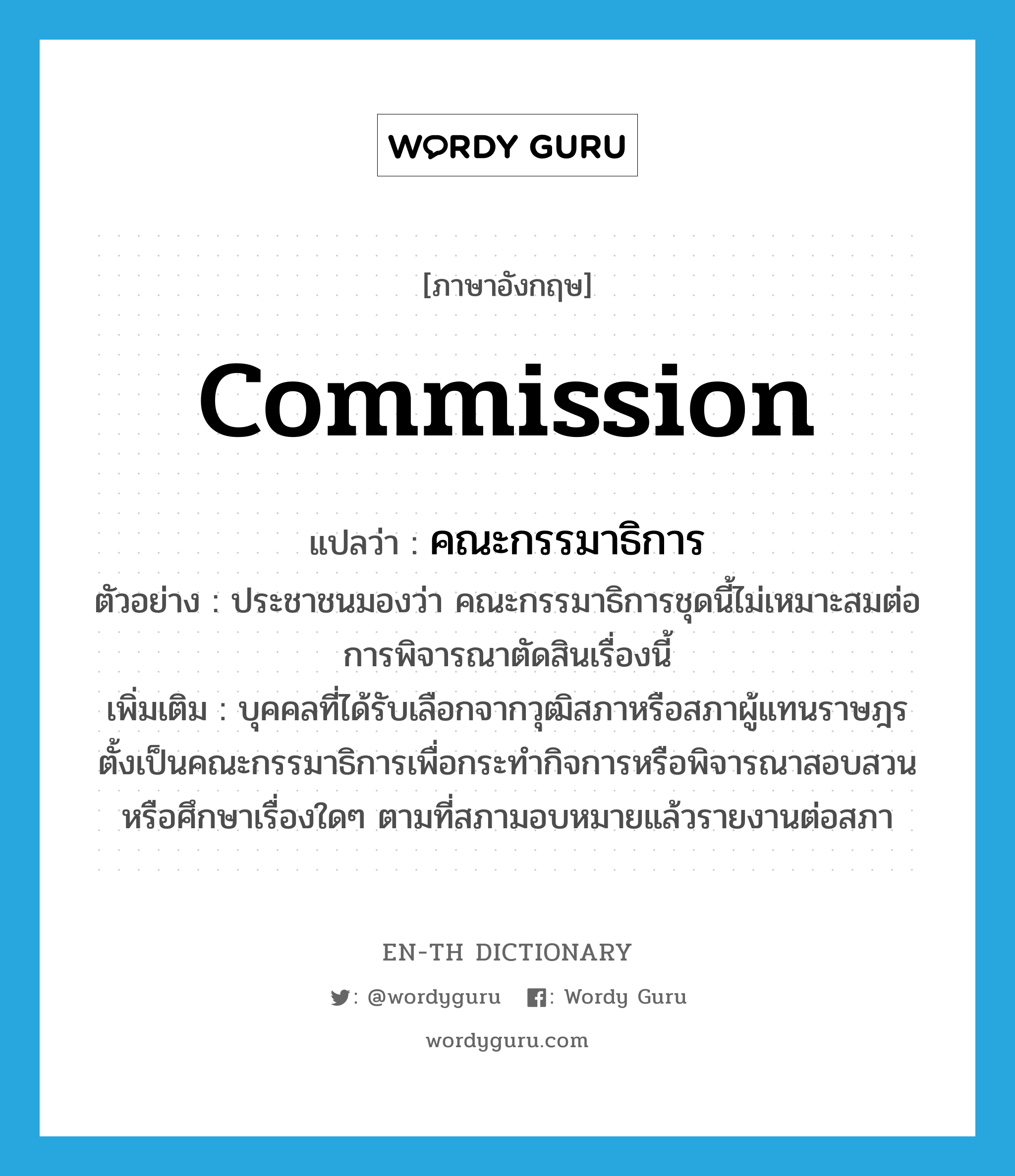 commission แปลว่า?, คำศัพท์ภาษาอังกฤษ commission แปลว่า คณะกรรมาธิการ ประเภท N ตัวอย่าง ประชาชนมองว่า คณะกรรมาธิการชุดนี้ไม่เหมาะสมต่อการพิจารณาตัดสินเรื่องนี้ เพิ่มเติม บุคคลที่ได้รับเลือกจากวุฒิสภาหรือสภาผู้แทนราษฎรตั้งเป็นคณะกรรมาธิการเพื่อกระทำกิจการหรือพิจารณาสอบสวนหรือศึกษาเรื่องใดๆ ตามที่สภามอบหมายแล้วรายงานต่อสภา หมวด N