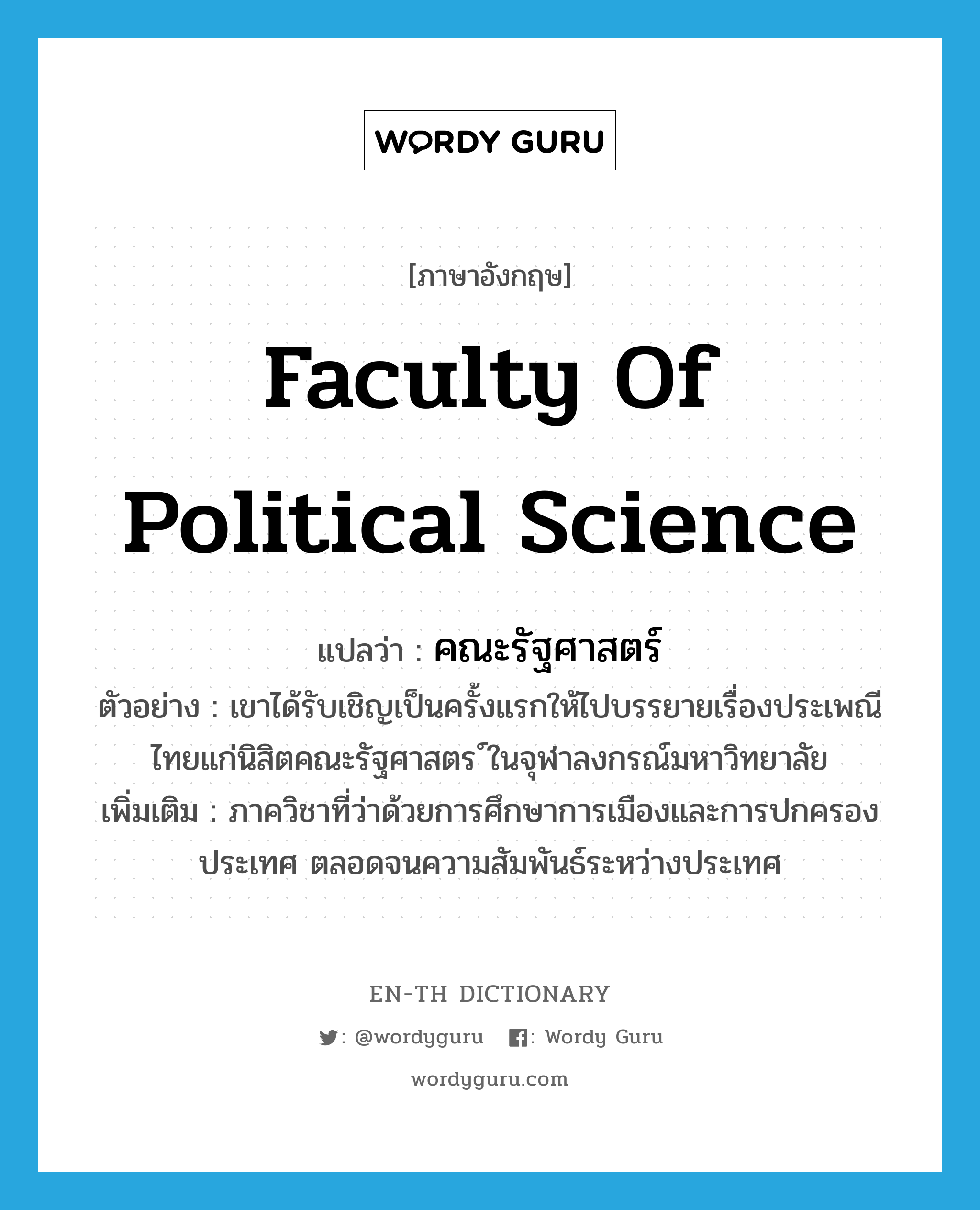 คณะรัฐศาสตร์ ภาษาอังกฤษ?, คำศัพท์ภาษาอังกฤษ คณะรัฐศาสตร์ แปลว่า Faculty of Political Science ประเภท N ตัวอย่าง เขาได้รับเชิญเป็นครั้งแรกให้ไปบรรยายเรื่องประเพณีไทยแก่นิสิตคณะรัฐศาสตร ์ในจุฬาลงกรณ์มหาวิทยาลัย เพิ่มเติม ภาควิชาที่ว่าด้วยการศึกษาการเมืองและการปกครองประเทศ ตลอดจนความสัมพันธ์ระหว่างประเทศ หมวด N