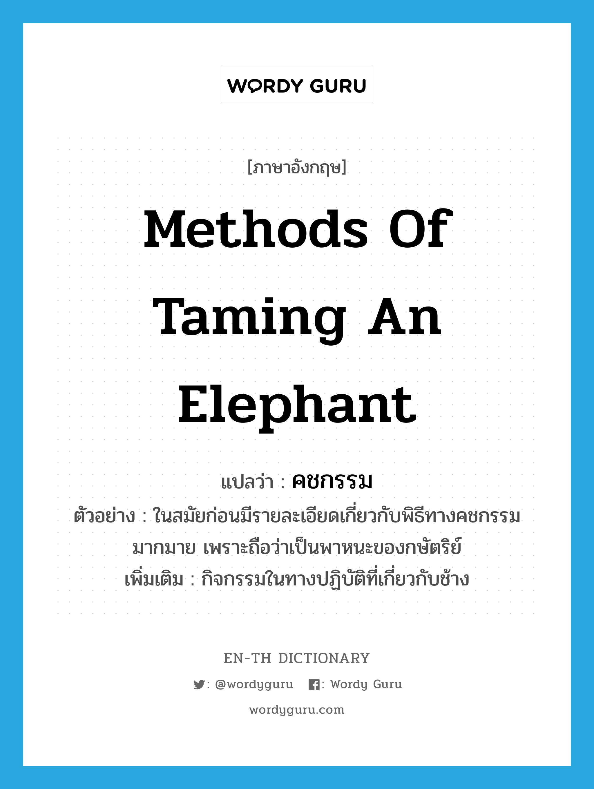 คชกรรม ภาษาอังกฤษ?, คำศัพท์ภาษาอังกฤษ คชกรรม แปลว่า methods of taming an elephant ประเภท N ตัวอย่าง ในสมัยก่อนมีรายละเอียดเกี่ยวกับพิธีทางคชกรรมมากมาย เพราะถือว่าเป็นพาหนะของกษัตริย์ เพิ่มเติม กิจกรรมในทางปฏิบัติที่เกี่ยวกับช้าง หมวด N