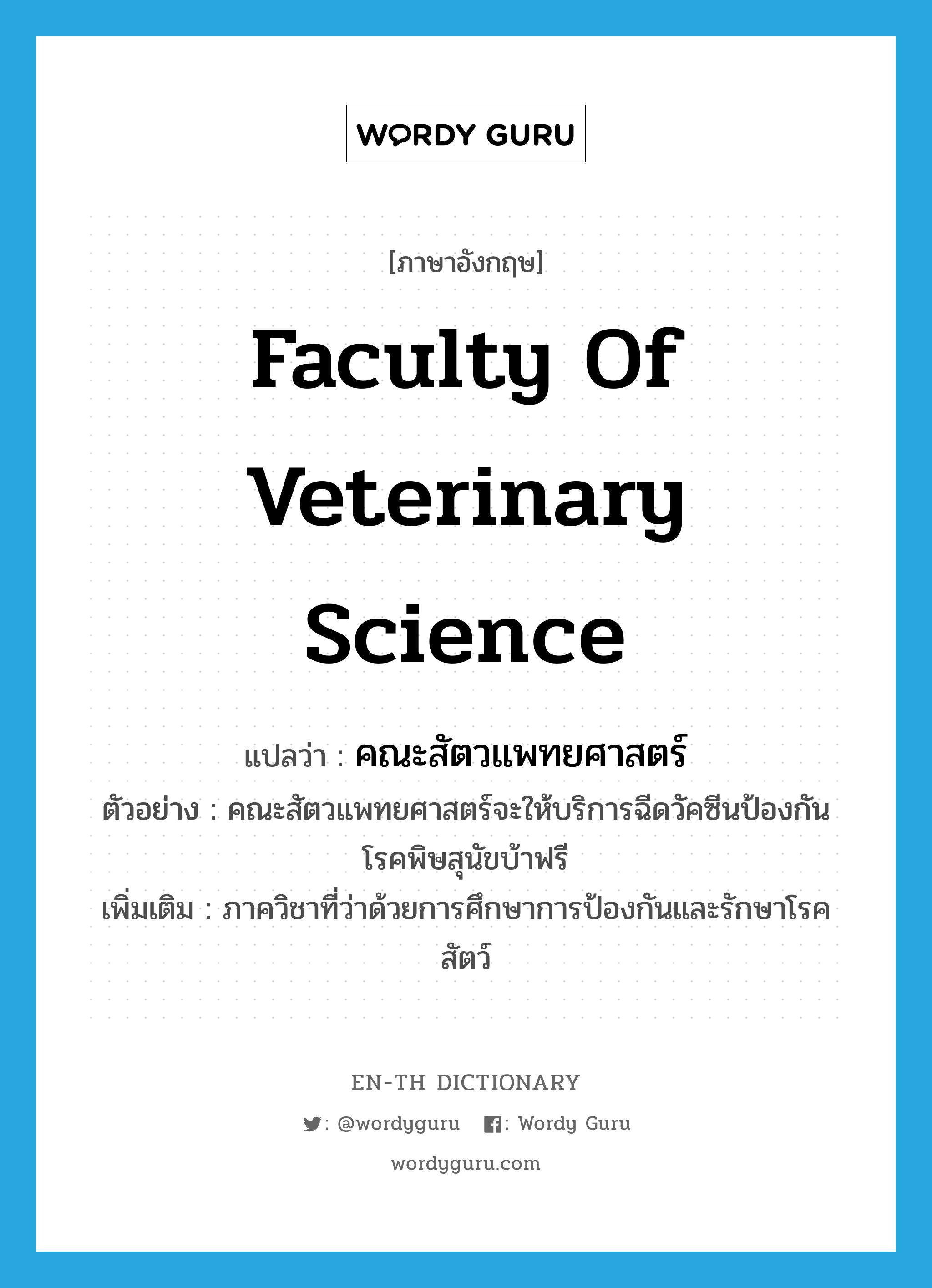 Faculty of Veterinary Science แปลว่า?, คำศัพท์ภาษาอังกฤษ Faculty of Veterinary Science แปลว่า คณะสัตวแพทยศาสตร์ ประเภท N ตัวอย่าง คณะสัตวแพทยศาสตร์จะให้บริการฉีดวัคซีนป้องกันโรคพิษสุนัขบ้าฟรี เพิ่มเติม ภาควิชาที่ว่าด้วยการศึกษาการป้องกันและรักษาโรคสัตว์ หมวด N