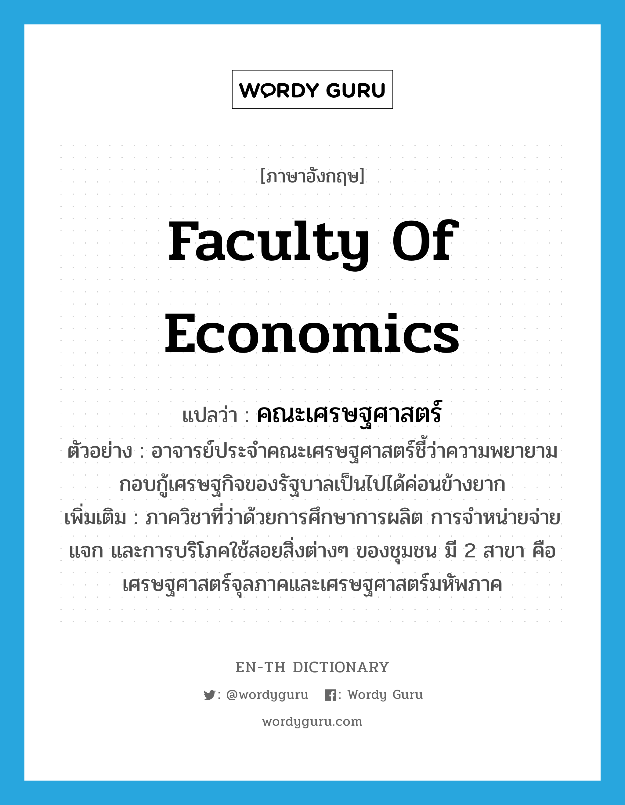 Faculty of Economics แปลว่า?, คำศัพท์ภาษาอังกฤษ Faculty of Economics แปลว่า คณะเศรษฐศาสตร์ ประเภท N ตัวอย่าง อาจารย์ประจำคณะเศรษฐศาสตร์ชี้ว่าความพยายามกอบกู้เศรษฐกิจของรัฐบาลเป็นไปได้ค่อนข้างยาก เพิ่มเติม ภาควิชาที่ว่าด้วยการศึกษาการผลิต การจำหน่ายจ่ายแจก และการบริโภคใช้สอยสิ่งต่างๆ ของชุมชน มี 2 สาขา คือ เศรษฐศาสตร์จุลภาคและเศรษฐศาสตร์มหัพภาค หมวด N