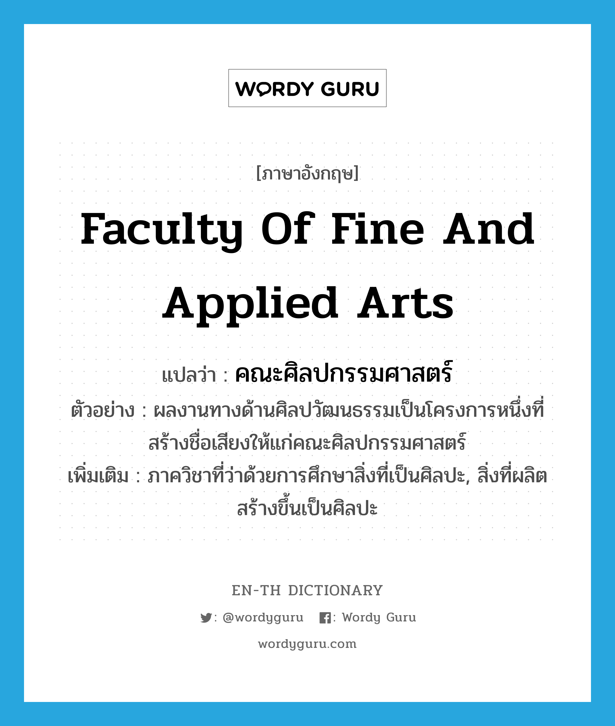 Faculty of Fine and Applied Arts แปลว่า?, คำศัพท์ภาษาอังกฤษ Faculty of Fine and Applied Arts แปลว่า คณะศิลปกรรมศาสตร์ ประเภท N ตัวอย่าง ผลงานทางด้านศิลปวัฒนธรรมเป็นโครงการหนึ่งที่สร้างชื่อเสียงให้แก่คณะศิลปกรรมศาสตร์ เพิ่มเติม ภาควิชาที่ว่าด้วยการศึกษาสิ่งที่เป็นศิลปะ, สิ่งที่ผลิตสร้างขึ้นเป็นศิลปะ หมวด N