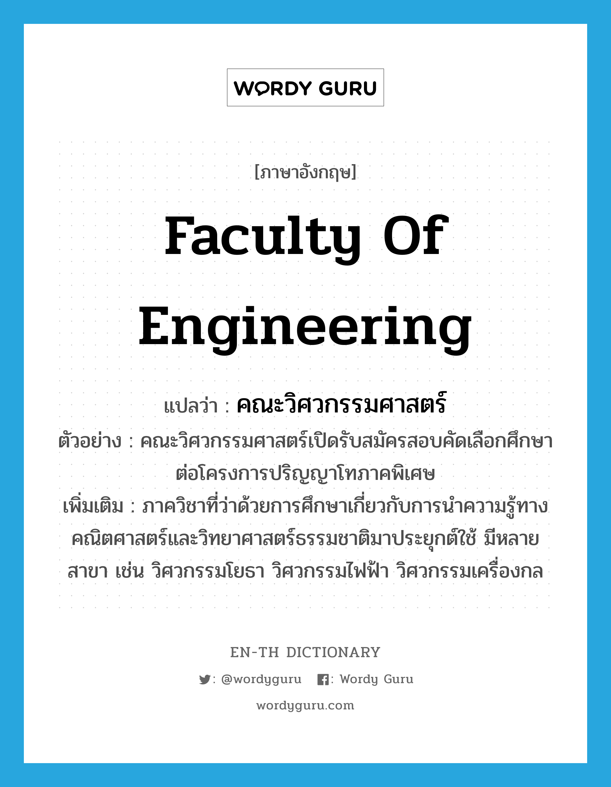 Faculty of Engineering แปลว่า?, คำศัพท์ภาษาอังกฤษ Faculty of Engineering แปลว่า คณะวิศวกรรมศาสตร์ ประเภท N ตัวอย่าง คณะวิศวกรรมศาสตร์เปิดรับสมัครสอบคัดเลือกศึกษาต่อโครงการปริญญาโทภาคพิเศษ เพิ่มเติม ภาควิชาที่ว่าด้วยการศึกษาเกี่ยวกับการนำความรู้ทางคณิตศาสตร์และวิทยาศาสตร์ธรรมชาติมาประยุกต์ใช้ มีหลายสาขา เช่น วิศวกรรมโยธา วิศวกรรมไฟฟ้า วิศวกรรมเครื่องกล หมวด N