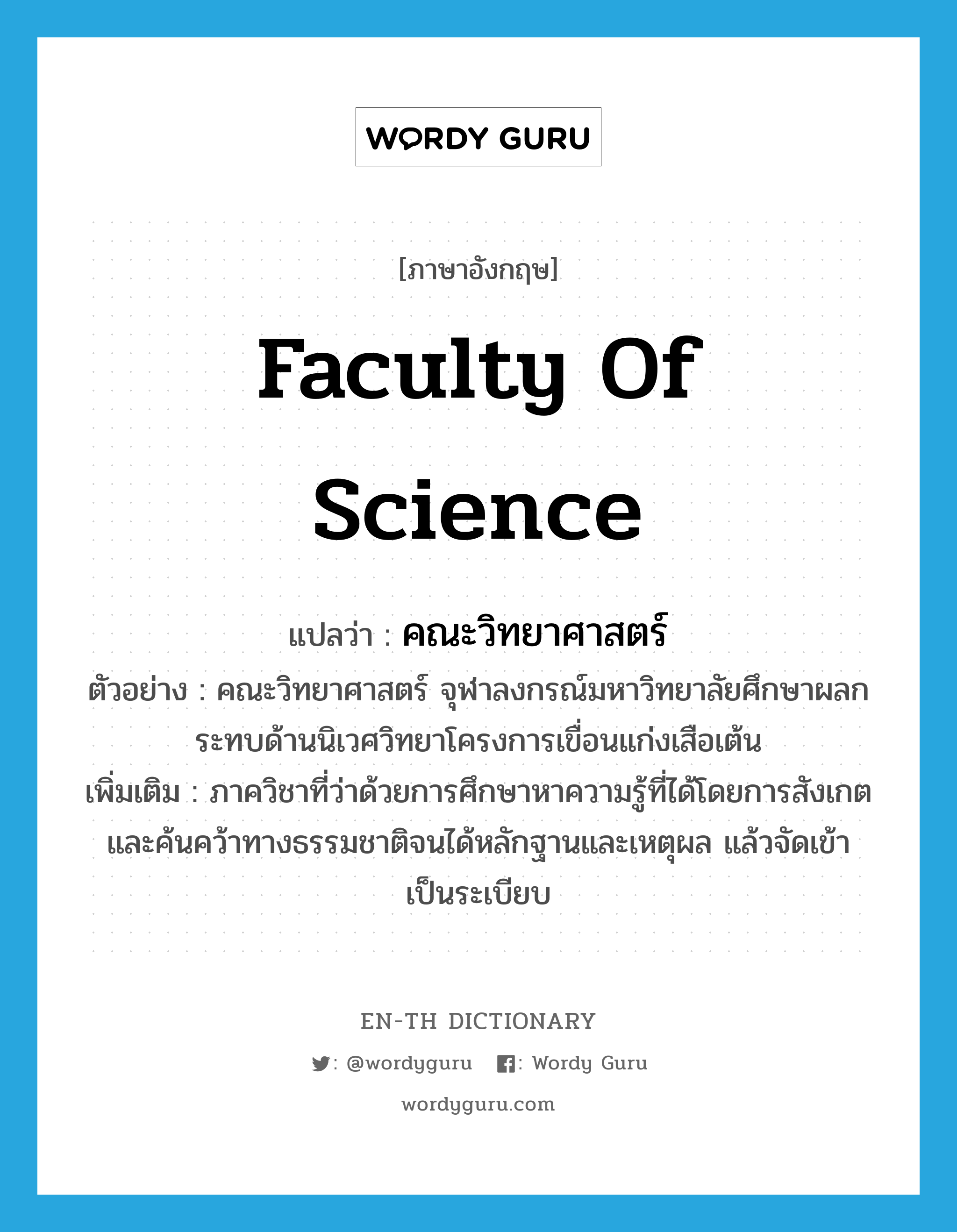 Faculty of Science แปลว่า?, คำศัพท์ภาษาอังกฤษ Faculty of Science แปลว่า คณะวิทยาศาสตร์ ประเภท N ตัวอย่าง คณะวิทยาศาสตร์ จุฬาลงกรณ์มหาวิทยาลัยศึกษาผลกระทบด้านนิเวศวิทยาโครงการเขื่อนแก่งเสือเต้น เพิ่มเติม ภาควิชาที่ว่าด้วยการศึกษาหาความรู้ที่ได้โดยการสังเกตและค้นคว้าทางธรรมชาติจนได้หลักฐานและเหตุผล แล้วจัดเข้าเป็นระเบียบ หมวด N