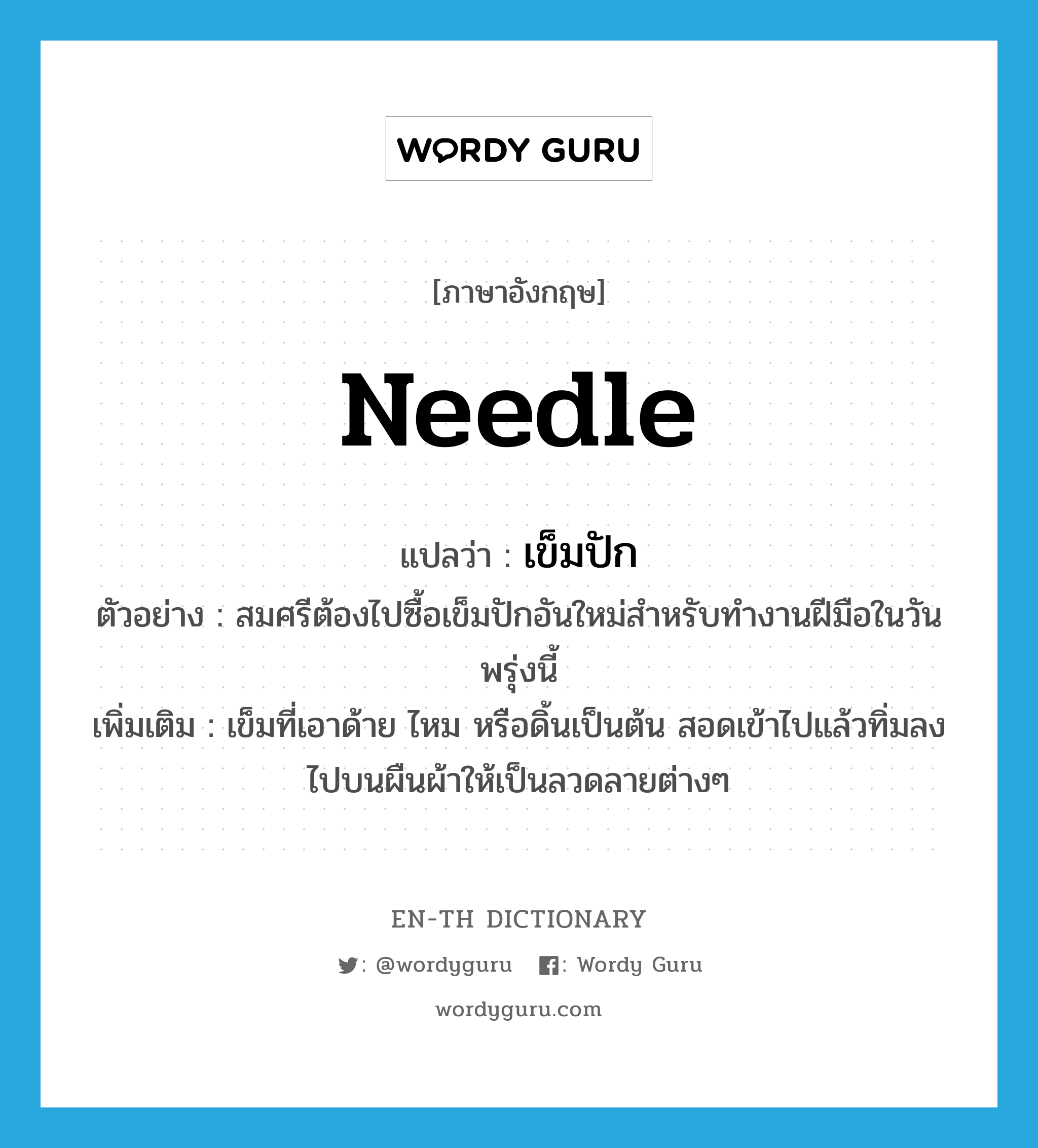 needle แปลว่า?, คำศัพท์ภาษาอังกฤษ needle แปลว่า เข็มปัก ประเภท N ตัวอย่าง สมศรีต้องไปซื้อเข็มปักอันใหม่สำหรับทำงานฝีมือในวันพรุ่งนี้ เพิ่มเติม เข็มที่เอาด้าย ไหม หรือดิ้นเป็นต้น สอดเข้าไปแล้วทิ่มลงไปบนผืนผ้าให้เป็นลวดลายต่างๆ หมวด N