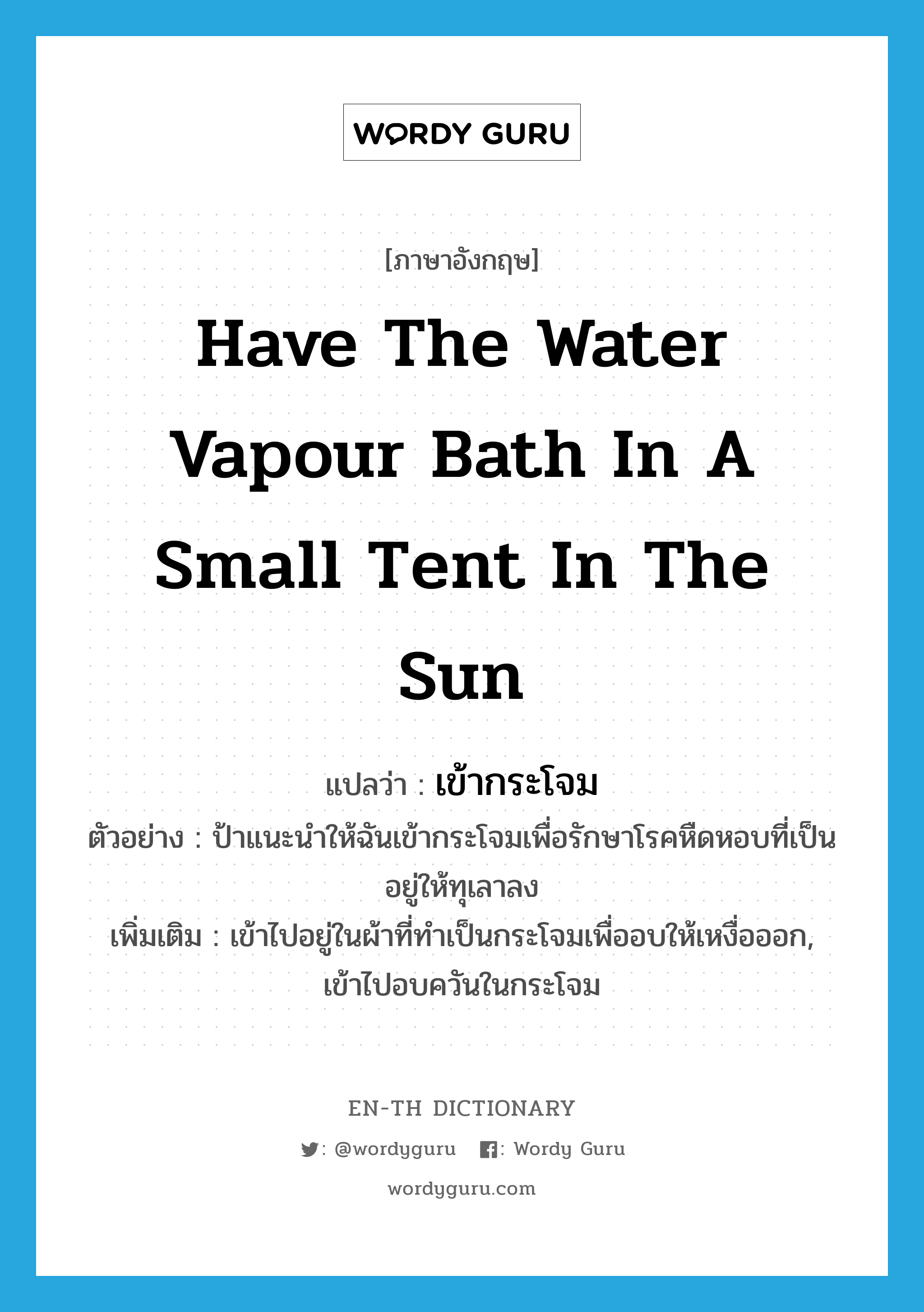 have the water vapour bath in a small tent in the sun แปลว่า?, คำศัพท์ภาษาอังกฤษ have the water vapour bath in a small tent in the sun แปลว่า เข้ากระโจม ประเภท V ตัวอย่าง ป้าแนะนำให้ฉันเข้ากระโจมเพื่อรักษาโรคหืดหอบที่เป็นอยู่ให้ทุเลาลง เพิ่มเติม เข้าไปอยู่ในผ้าที่ทำเป็นกระโจมเพื่ออบให้เหงื่อออก, เข้าไปอบควันในกระโจม หมวด V