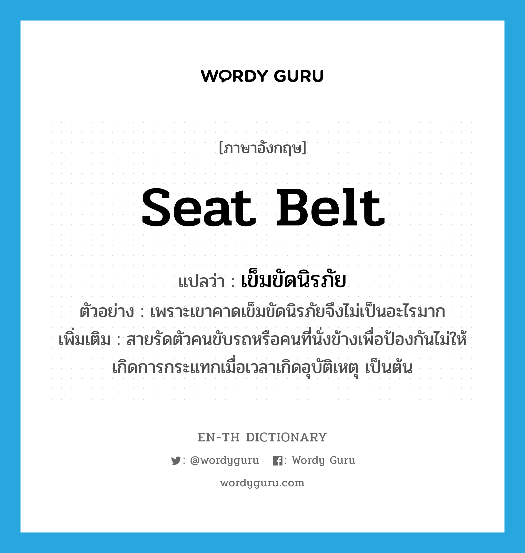 seat belt แปลว่า?, คำศัพท์ภาษาอังกฤษ seat belt แปลว่า เข็มขัดนิรภัย ประเภท N ตัวอย่าง เพราะเขาคาดเข็มขัดนิรภัยจึงไม่เป็นอะไรมาก เพิ่มเติม สายรัดตัวคนขับรถหรือคนที่นั่งข้างเพื่อป้องกันไม่ให้เกิดการกระแทกเมื่อเวลาเกิดอุบัติเหตุ เป็นต้น หมวด N