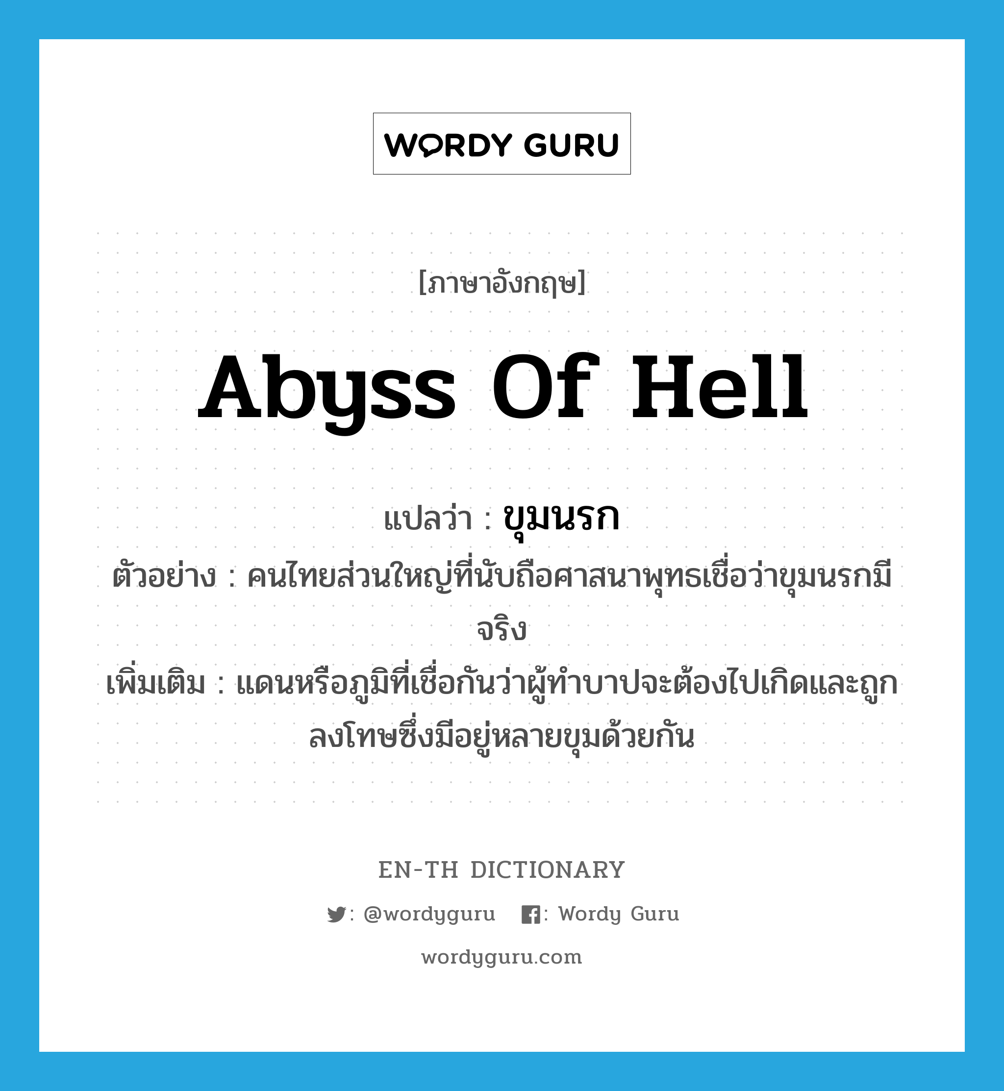 abyss of hell แปลว่า?, คำศัพท์ภาษาอังกฤษ abyss of hell แปลว่า ขุมนรก ประเภท N ตัวอย่าง คนไทยส่วนใหญ่ที่นับถือศาสนาพุทธเชื่อว่าขุมนรกมีจริง เพิ่มเติม แดนหรือภูมิที่เชื่อกันว่าผู้ทำบาปจะต้องไปเกิดและถูกลงโทษซึ่งมีอยู่หลายขุมด้วยกัน หมวด N