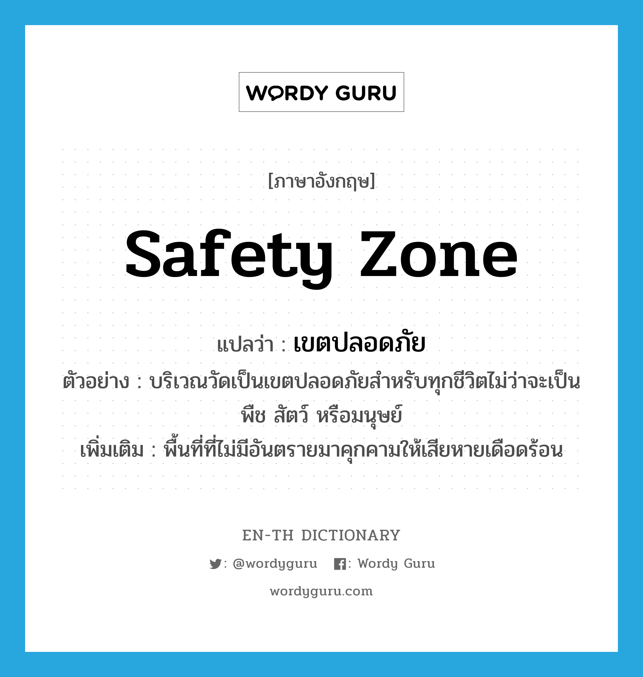 safety zone แปลว่า?, คำศัพท์ภาษาอังกฤษ safety zone แปลว่า เขตปลอดภัย ประเภท N ตัวอย่าง บริเวณวัดเป็นเขตปลอดภัยสำหรับทุกชีวิตไม่ว่าจะเป็นพืช สัตว์ หรือมนุษย์ เพิ่มเติม พื้นที่ที่ไม่มีอันตรายมาคุกคามให้เสียหายเดือดร้อน หมวด N