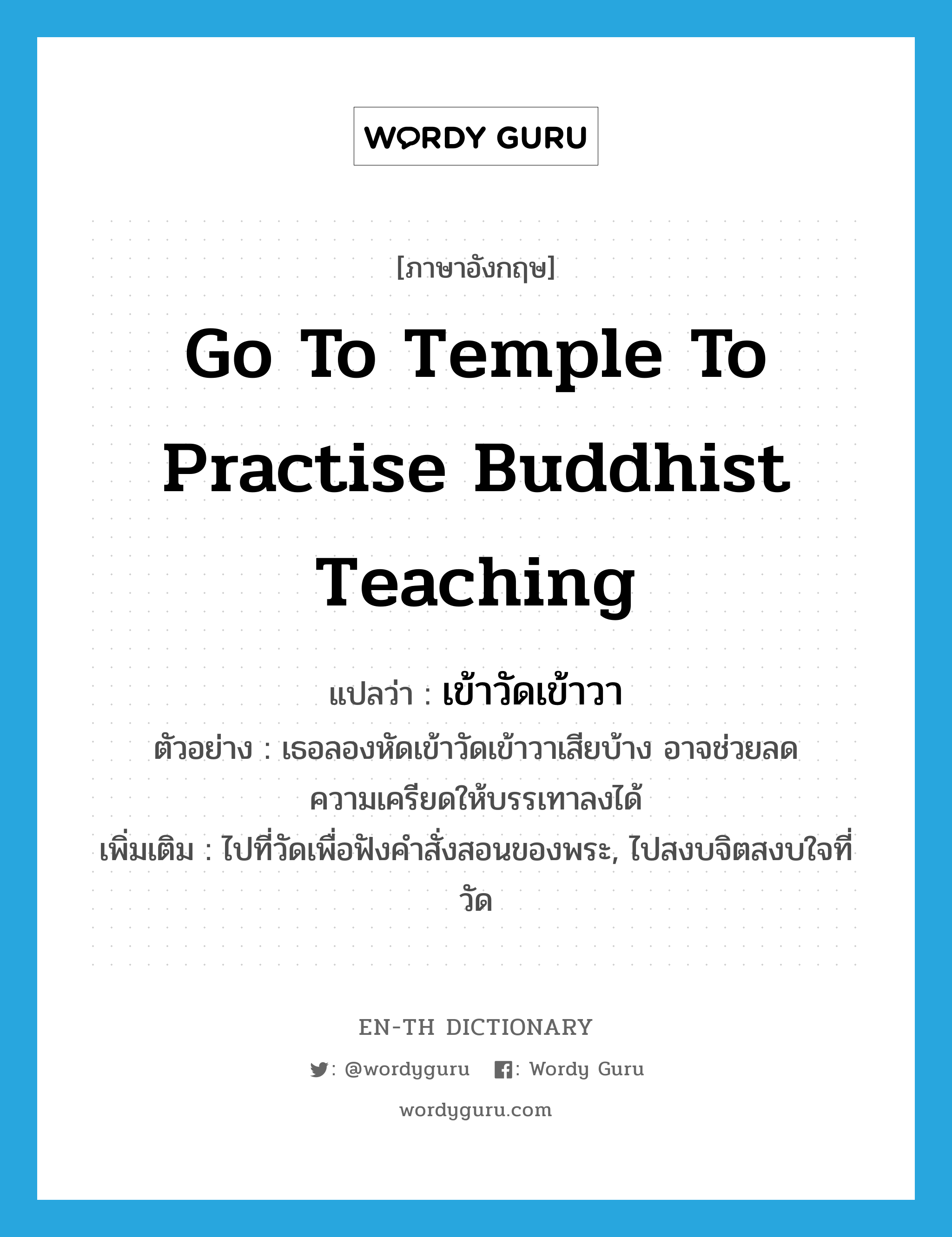 go to temple to practise Buddhist teaching แปลว่า?, คำศัพท์ภาษาอังกฤษ go to temple to practise Buddhist teaching แปลว่า เข้าวัดเข้าวา ประเภท V ตัวอย่าง เธอลองหัดเข้าวัดเข้าวาเสียบ้าง อาจช่วยลดความเครียดให้บรรเทาลงได้ เพิ่มเติม ไปที่วัดเพื่อฟังคำสั่งสอนของพระ, ไปสงบจิตสงบใจที่วัด หมวด V