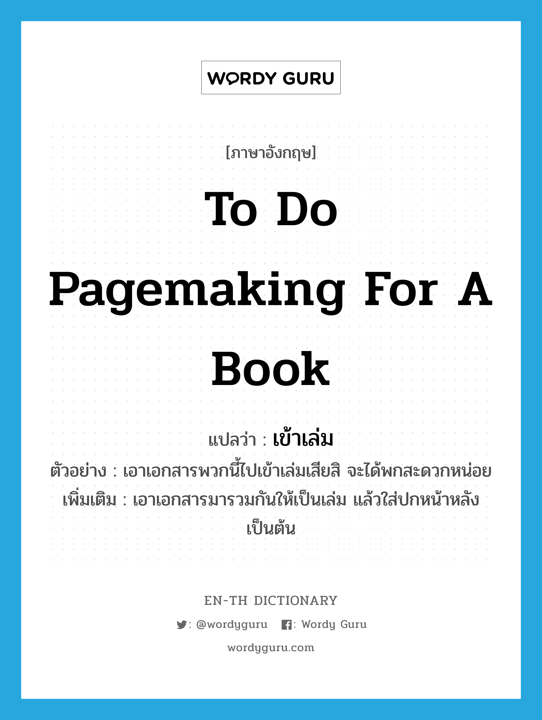 to do pagemaking for a book แปลว่า?, คำศัพท์ภาษาอังกฤษ to do pagemaking for a book แปลว่า เข้าเล่ม ประเภท V ตัวอย่าง เอาเอกสารพวกนี้ไปเข้าเล่มเสียสิ จะได้พกสะดวกหน่อย เพิ่มเติม เอาเอกสารมารวมกันให้เป็นเล่ม แล้วใส่ปกหน้าหลัง เป็นต้น หมวด V