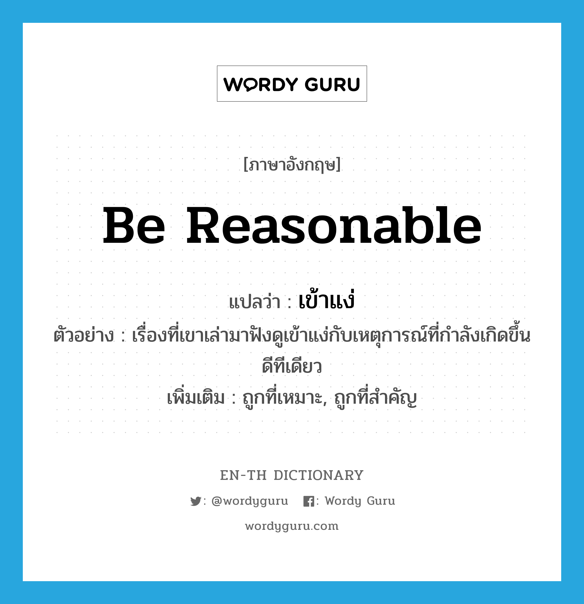 be reasonable แปลว่า?, คำศัพท์ภาษาอังกฤษ be reasonable แปลว่า เข้าแง่ ประเภท V ตัวอย่าง เรื่องที่เขาเล่ามาฟังดูเข้าแง่กับเหตุการณ์ที่กำลังเกิดขึ้นดีทีเดียว เพิ่มเติม ถูกที่เหมาะ, ถูกที่สำคัญ หมวด V