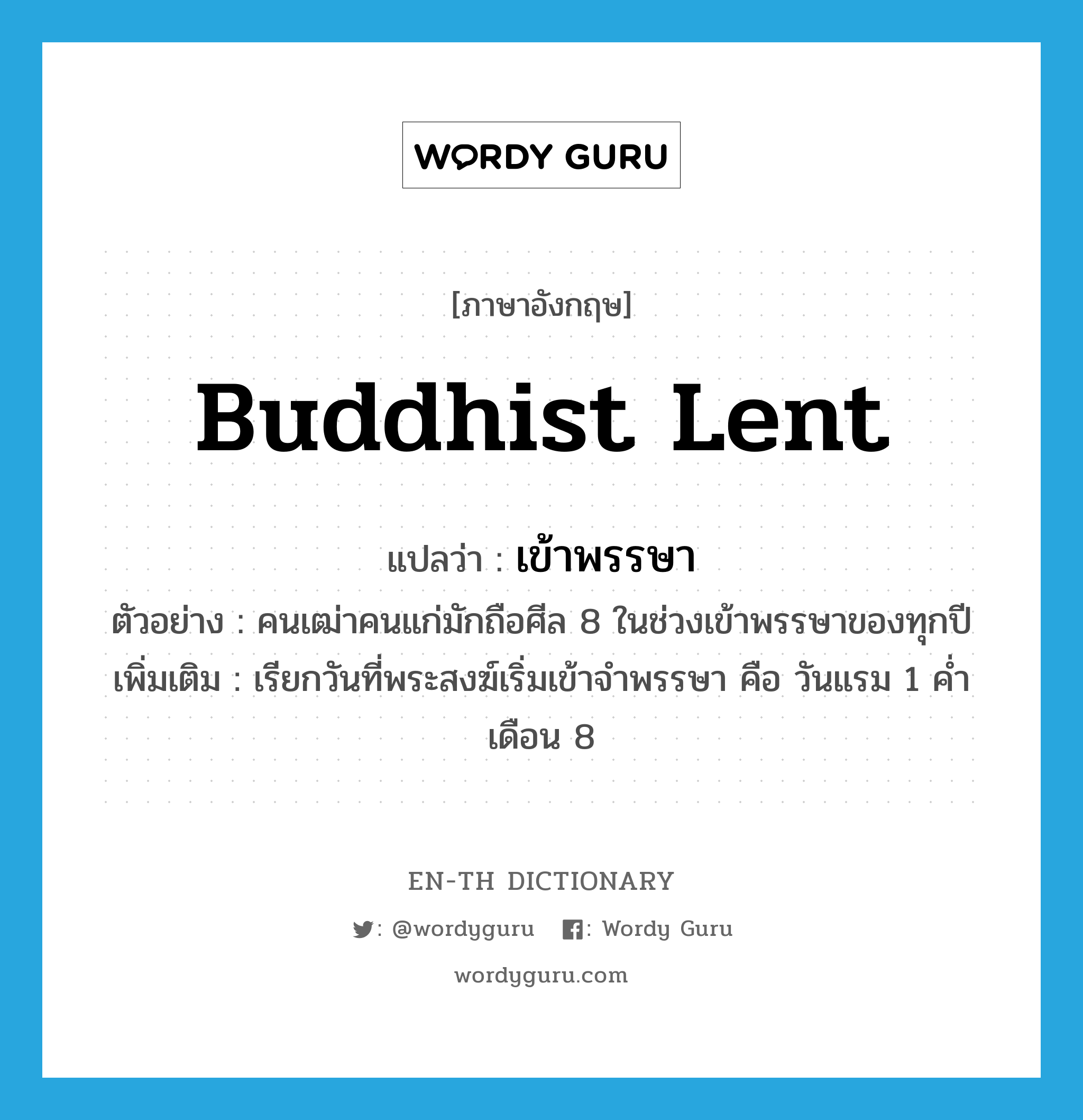 Buddhist Lent แปลว่า?, คำศัพท์ภาษาอังกฤษ Buddhist Lent แปลว่า เข้าพรรษา ประเภท N ตัวอย่าง คนเฒ่าคนแก่มักถือศีล 8 ในช่วงเข้าพรรษาของทุกปี เพิ่มเติม เรียกวันที่พระสงฆ์เริ่มเข้าจำพรรษา คือ วันแรม 1 ค่ำ เดือน 8 หมวด N