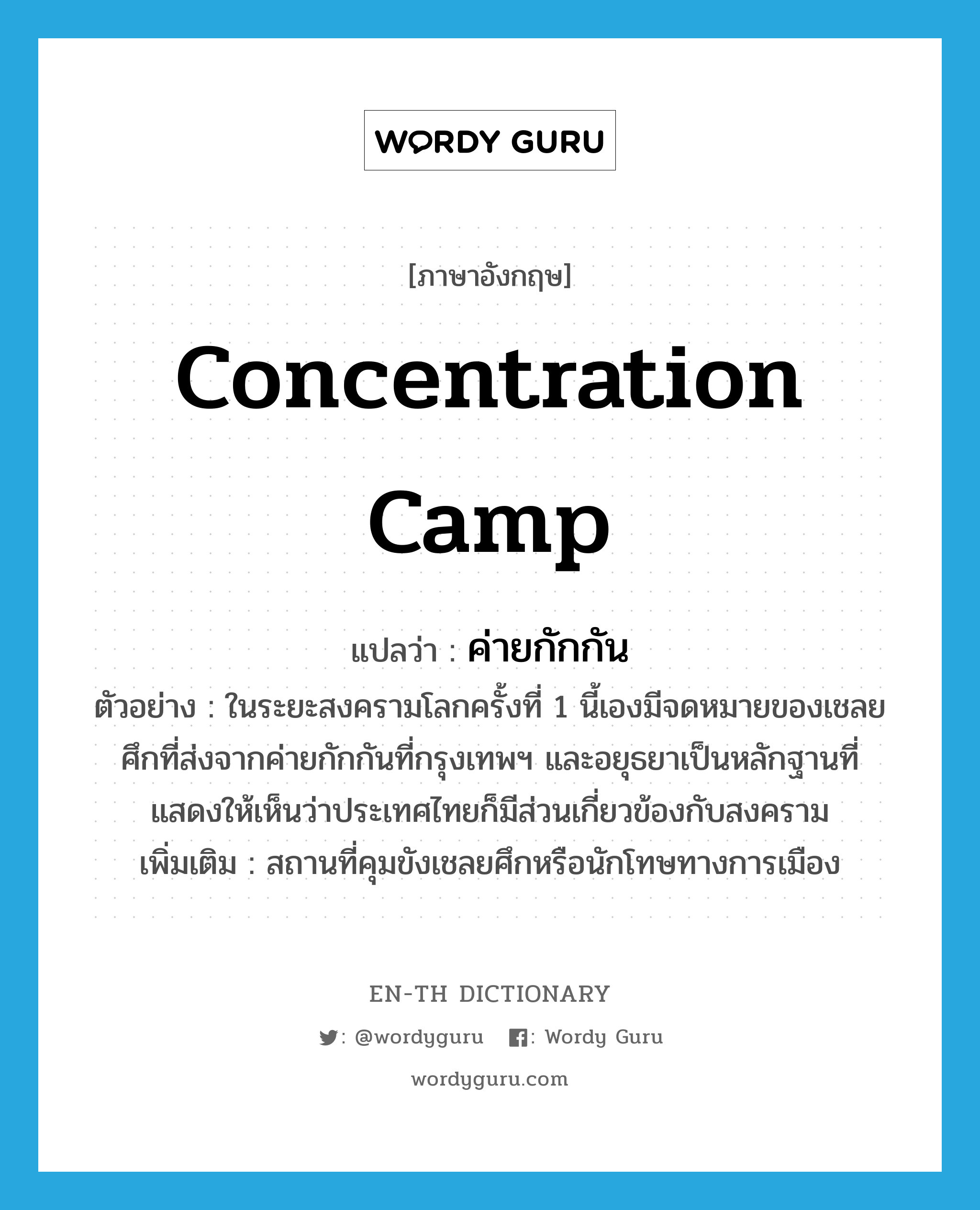 concentration camp แปลว่า?, คำศัพท์ภาษาอังกฤษ concentration camp แปลว่า ค่ายกักกัน ประเภท N ตัวอย่าง ในระยะสงครามโลกครั้งที่ 1 นี้เองมีจดหมายของเชลยศึกที่ส่งจากค่ายกักกันที่กรุงเทพฯ และอยุธยาเป็นหลักฐานที่แสดงให้เห็นว่าประเทศไทยก็มีส่วนเกี่ยวข้องกับสงคราม เพิ่มเติม สถานที่คุมขังเชลยศึกหรือนักโทษทางการเมือง หมวด N