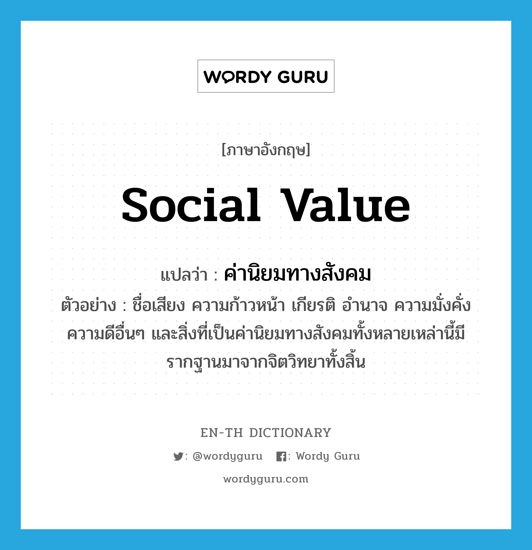 social value แปลว่า?, คำศัพท์ภาษาอังกฤษ social value แปลว่า ค่านิยมทางสังคม ประเภท N ตัวอย่าง ชื่อเสียง ความก้าวหน้า เกียรติ อำนาจ ความมั่งคั่ง ความดีอื่นๆ และสิ่งที่เป็นค่านิยมทางสังคมทั้งหลายเหล่านี้มีรากฐานมาจากจิตวิทยาทั้งสิ้น หมวด N