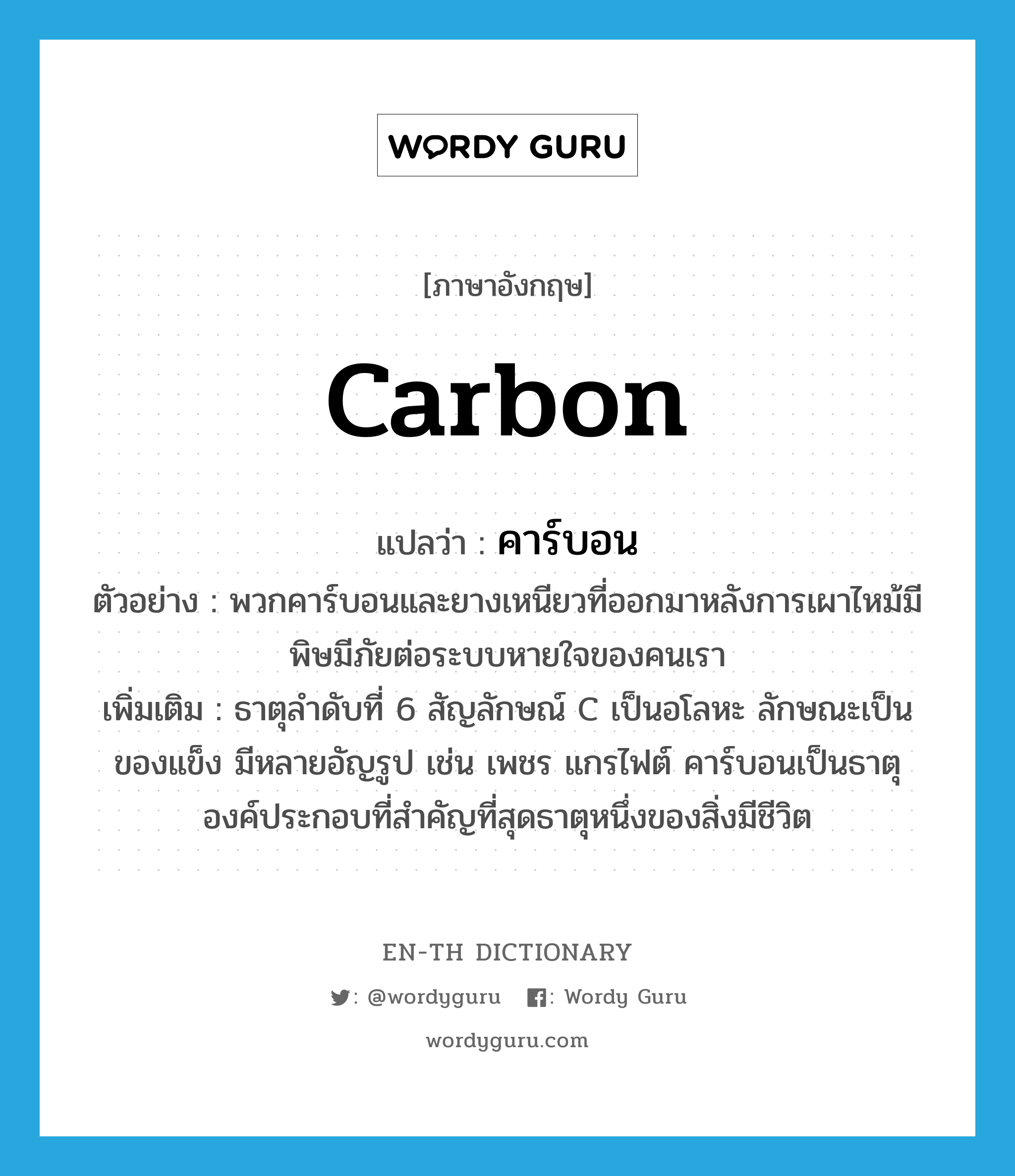 carbon แปลว่า?, คำศัพท์ภาษาอังกฤษ carbon แปลว่า คาร์บอน ประเภท N ตัวอย่าง พวกคาร์บอนและยางเหนียวที่ออกมาหลังการเผาไหม้มีพิษมีภัยต่อระบบหายใจของคนเรา เพิ่มเติม ธาตุลำดับที่ 6 สัญลักษณ์ C เป็นอโลหะ ลักษณะเป็นของแข็ง มีหลายอัญรูป เช่น เพชร แกรไฟต์ คาร์บอนเป็นธาตุองค์ประกอบที่สำคัญที่สุดธาตุหนึ่งของสิ่งมีชีวิต หมวด N