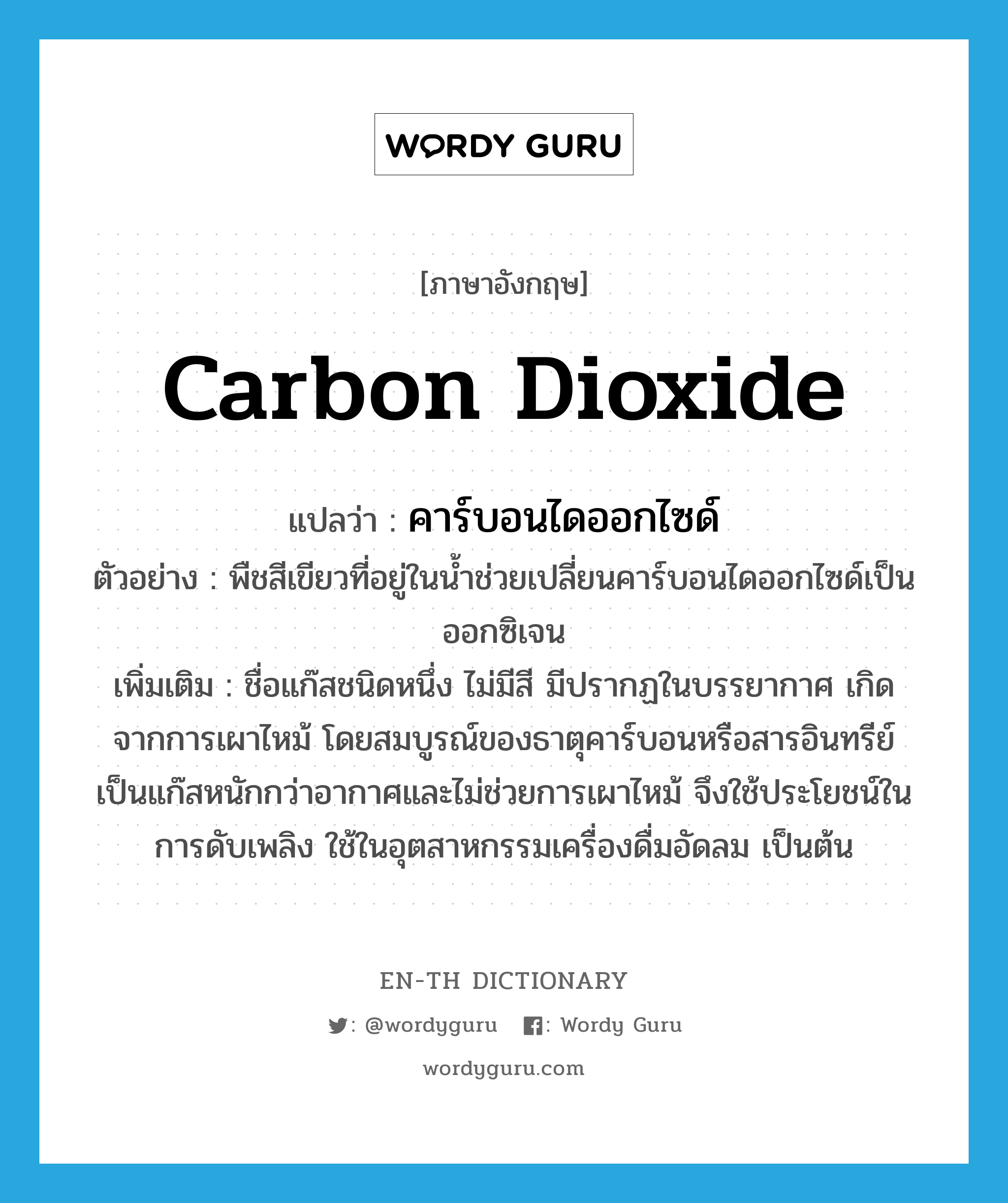 คาร์บอนไดออกไซด์ ภาษาอังกฤษ?, คำศัพท์ภาษาอังกฤษ คาร์บอนไดออกไซด์ แปลว่า carbon dioxide ประเภท N ตัวอย่าง พืชสีเขียวที่อยู่ในน้ำช่วยเปลี่ยนคาร์บอนไดออกไซด์เป็นออกซิเจน เพิ่มเติม ชื่อแก๊สชนิดหนึ่ง ไม่มีสี มีปรากฏในบรรยากาศ เกิดจากการเผาไหม้ โดยสมบูรณ์ของธาตุคาร์บอนหรือสารอินทรีย์ เป็นแก๊สหนักกว่าอากาศและไม่ช่วยการเผาไหม้ จึงใช้ประโยชน์ในการดับเพลิง ใช้ในอุตสาหกรรมเครื่องดื่มอัดลม เป็นต้น หมวด N