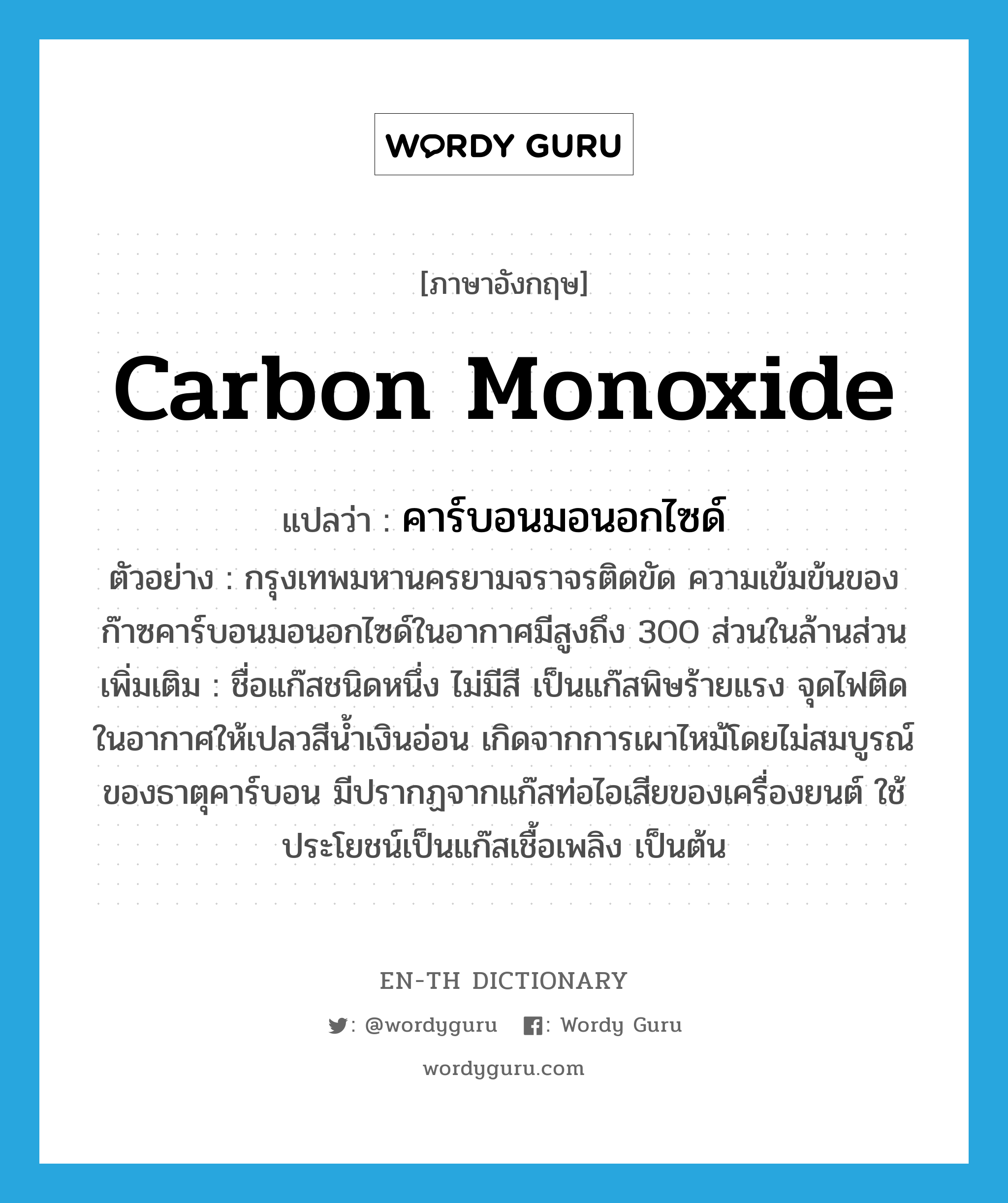 carbon monoxide แปลว่า?, คำศัพท์ภาษาอังกฤษ carbon monoxide แปลว่า คาร์บอนมอนอกไซด์ ประเภท N ตัวอย่าง กรุงเทพมหานครยามจราจรติดขัด ความเข้มข้นของก๊าซคาร์บอนมอนอกไซด์ในอากาศมีสูงถึง 300 ส่วนในล้านส่วน เพิ่มเติม ชื่อแก๊สชนิดหนึ่ง ไม่มีสี เป็นแก๊สพิษร้ายแรง จุดไฟติดในอากาศให้เปลวสีน้ำเงินอ่อน เกิดจากการเผาไหม้โดยไม่สมบูรณ์ของธาตุคาร์บอน มีปรากฏจากแก๊สท่อไอเสียของเครื่องยนต์ ใช้ประโยชน์เป็นแก๊สเชื้อเพลิง เป็นต้น หมวด N